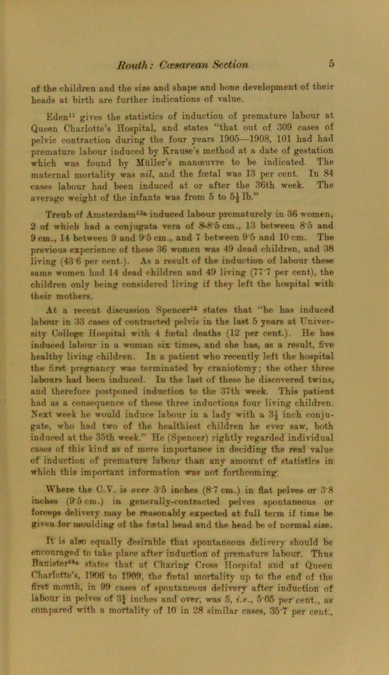 of the children and the size and shape and bone development of their heads at birth are further indications of value. Eden gives the statistics of induction of premature labour at Queen Charlotte’s Hospital, and states “that out of 309 cases of pelvic contraction during the four years 1905—1908, 101 had had premature labour induced by Krause’s method at a date of gestation which was found by Muller’s manoeuvre to be indicated. The maternal mortality was nil, and the foetal was 13 per cent. In 84 cases labour had been induced at or after the 36th week. The average weight of the infants was from 5 to 5^ lb.” Treub of Amsterdam*^ induced labour prematurely in 36 women, 2 of which had a conjugata vera of 8-8’5cm., 13 between 8’6 and 9 cm,, 14 between 9 and 9 5 cm., and 7 between 9*5 and 10 cm. The previous experience of these 36 women was 49 dead children, and 38 living (43‘6 per cent.). As a result of the induction of labour these same women had 14 dead children and 49 living (77 7 per cent), the children only being considered living if they left the hospital with their mothers. At a recent discussion Spencer^^ states that “he has induced lalnnir in 33 cases of contracted pelvis in the last 5 years at Univer- sity College Hospital with 4 fcetal deaths (12 per cent.). He has induced labour in a woman six times, and she has, as a result, five healthy living children. In a patient who recently left the hospital the first pregnancy was terminated by craniotomy; the other three labours had been induced. In the last of these he discovered twins, and therefore postponed induction to the 37th week. This patient had as a consequence of these three inductions four living children. Next week he would induce labour in a lady with a 3| inch conjxi- gate, who had two of the healthiest children he ever saw, both induced at the 35th week.” He (Spencer) rightly regarded individual cases of this kind as of more importance in deciding the real value of induction of premature labour than any amount of stati.stics in which this important information was not forthcoming. Where the G.V. is over 3'6 inches (8’7 cm.) in flat pelves or 3'8 inches (9'5 cm.) in generally-contracted pelves sjwntaneous or forceps delivery may be reasonably expected at full term if time be given for moulding of the foetal bead and the head be of normal size. It is also equally desirable that spontaneous delivery should be encouraged to take place after induction of premature labour. Thus Banister'^a states that at Charing Cross Hospital and at Queen Charlotte’s, 1906 to 1909, the fcetal mortality up to the end of the first month, in 99 cases of spontaneous delivery after induction of labour in pelves of 3J inches and over, was 5, i.e., 5 05 per cent., as compared with a mortality of 10 in 28 similar cases, 35'7 per cent..