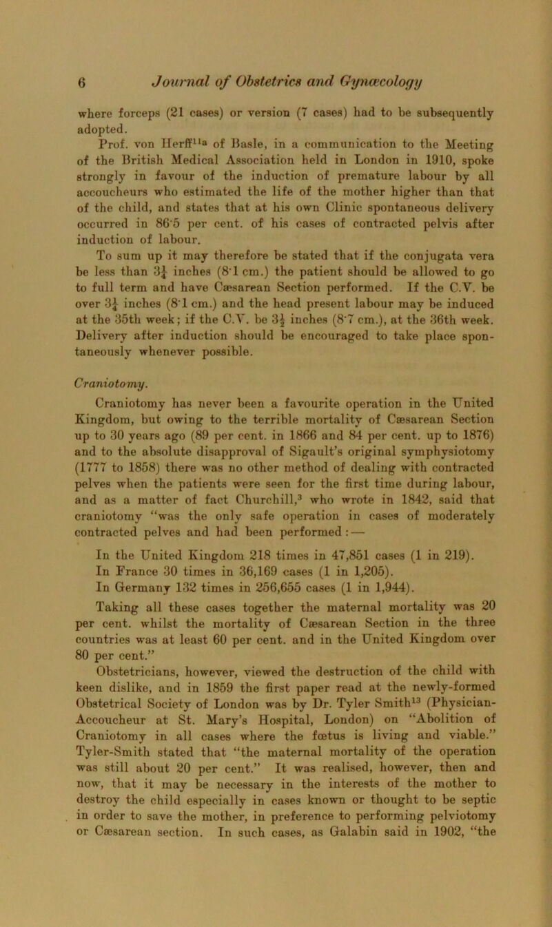 where forceps (21 cases) or version (7 cases) had to be subsequently adopted. Prof, von Herft’^^o of Basle, in a communication to the Meeting of the British Medical Association held in London in 1910, spoke strongly in favour of the induction of premature labour by all accoucheurs who estimated the life of the mother higher than that of the child, and states that at his own Clinic spontaneous delivery occurred in 86 5 per cent, of his cases of contracted pelvis after induction of labour. To sum up it may therefore be stated that if the conjugata vera be less than inches (8'1 cm.) the patient should be allowed to go to full term and have Caesarean Section performed. If the C.V. be over 3^ inches (8‘1 cm.) and the head present labour may be induced at the 35th week; if the C.V. be 3^ inches (8'7 cm.), at the 36th week. Delivery after induction should be encouraged to take place spon- taneously whenever possible. Craniotomy. Craniotomy has never been a favourite operation in the United Kingdom, but owing to the terrible mortality of Caesarean Section up to 30 years ago (89 per cent, in 1866 and 84 per cent, up to 1876) and to the absolute disapproval of Sigault’s original symphysiotomy (1777 to 1858) there was no other method of dealing with contracted pelves when the patients were seen for the first time during labour, and as a matter of fact Churchill,^ who wrote in 1842, said that craniotomy “was the only safe operation in cases of moderately contracted pelves and had been performed: — In the United Kingdom 218 times in 47,851 cases (1 in 219). In France 30 times in 36,169 cases (1 in 1,205). In Germany 132 times in 256,655 cases (1 in 1,944). Taking all these cases together the maternal mortality was 20 per cent, whilst the mortality of Caesarean Section in the three countries was at least 60 per cent, and in the United Kingdom over 80 per cent.” Obstetricians, however, viewed the destruction of the child with keen dislike, and in 1859 the first paper read at the newly-formed Obstetrical Society of London was by Dr. Tyler Smith^^ (Physician- Accoucheur at St. Mary’s Hospital, London) on “Abolition of Craniotomy in all cases where the foetus is living and viable.” Tyler-Smith stated that “the maternal mortality of the operation was still about 20 per cent.” It was realised, however, then and now, that it may be necessary in the interests of the mother to destroy the child especially in cases known or thought to be septic in order to save the mother, in preference to performing pelviotomy or Caesarean section. In such cases, as Galabin said in 1902, “the