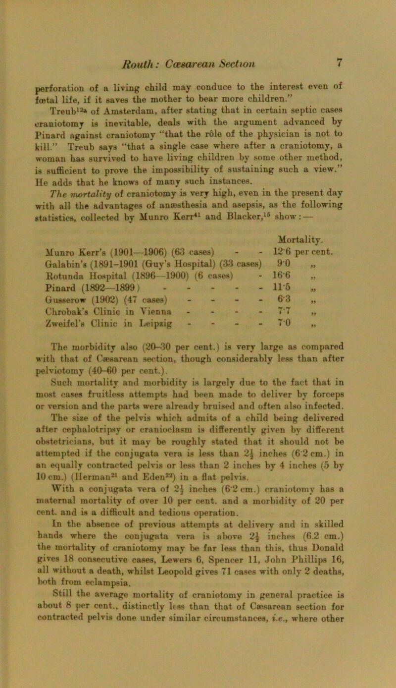 perforation of a living child may conduce to the interest even of foetal life, if it saves the mother to bear more children.” Treub^-^ of Amsterdam, after stating that in certain septic cases craniotomy is inevitable, deals with the argument advanced by Pinard against craniotomy “that the role of the physician is not to kill.” Treub says “that a single case where after a craniotomy, a woman has survived to have living children by some other method, is sufficient to prove the impossibility of sustaining such a view.” He adds that he knows of many such instances. The mortality of craniotomy is very high, even in the present day with all the advantages of ancesthesia and asepsis, as the following statistics, collected by Munro Kerr^^ and Blacker,show: — Mortality. Munro Kerr’s (1901—1906) (63 cases) - - 12‘6 per cent. Galabin’s (1891-1901 (Guy’s Hospital) (33 cases) 9 0 „ Rotunda Hospital (1896 -1900) (6 cases) - 16'6 ,, Pinard (1892—1899) 1P5 Gusserow (1902) (47 cases) _ _ - - 6’3 „ Chrobak’s Clinic in Vienna . - - - 7'7 „ Zweifel’s Clinic in Leipiig - - - - 7 0 „ The morbidity also (20-30 per cent.) is very large as compared with that of (Caesarean section, though considerably less than after pelviotomy (40-60 per cent.). Such mortality and morbidity is largely due to the fact that in most case.s fruitless attempts had been made to deliver by forceps or version and the parts were already bruised and often also infected. The size of the pelvis which admits of a child being delivered after cephalotripsy or cranioclasm is differently given by different obstetricians, but it may be roughly stated that it should not be attempted if the conjugata vera is less than 2| inches (6’2cm.) in an equally contracted pelvis or less than 2 inches by 4 inches (5 by 10cm.) (Herman** and Eden**) in a flat pelvis. With a conjugata vera of 2J inches (6'2cm.) craniotomy has a maternal mortality of over 10 per cent, and a morbidity of 20 per cent, and is a difficult and tedious operation. In the absence of previous attempts at delivery and in skilled hands where the conjugata vera is al>ove 2\ inches (6.2 cm.) the mortality of craniotomy may be far less than this, thus Donald gives 18 consecutive cases, Lewers 6, Spencer 11, John Phillips 16, all without a death, whilst Leopold gives 71 cases with only 2 deaths, lx)th from e<*lampsia. Still the average mortality of craniotomy in general practice is about 8 per cent., distinctly less than that of Cse.sarean section for contracted jielvis done under similar circumstances, i.e., where other