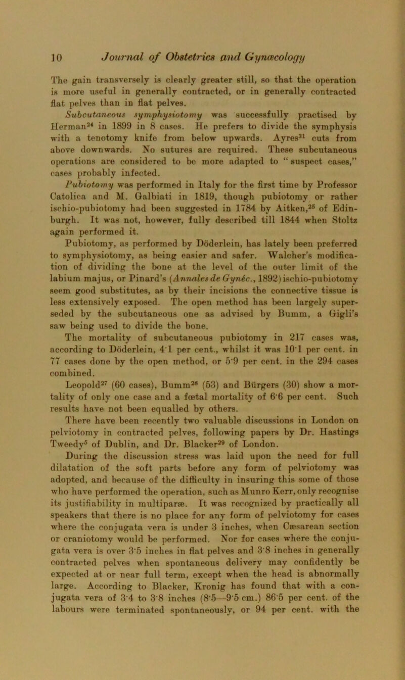 The gain transversely is clearly greater still, so that the operation is more useful in generally contracted, or in generally contracted flat pelves than in flat pelves. Subcutaneous symphysiotomy was successfully practised by Herman^* in 1899 in 8 cases. He prefers to divide the symphysis with a tenotomy knife from below upwards. Ayres^^ cuts from above downwards. No sutures are required. These subcutaneous operations are considered to be more adapted to “ suspect cases,” cases probably infected. Puhiotowy was performed in Italy for the first time by Professor Catolica and M. Galbiati in 1819, though pubiotomy or rather ischio-pubiotomy had been suggested in 1784 by Aitken,^® of Edin- burgh. It was not, however, fully described till 1844 when Stoltz again performed it. Pubiotomy, as performed by Doderlein, has lately been preferred to symphysiotomy, as being easier and safer. Walcher’s modifica- tion of dividing the bone at the level of the outer limit of the labium majus, or Pinard’s (Annales de GynSc., 1892) ischio-pubiotomy seem good substitutes, as by their incisions the connective tissue is less extensively exposed. The open method has been largely super- seded by the siibcutaneous one as advised by Bumm, a Gigli’s saw being used to divide the bone. The mortality of subcutaneous pubiotomy in 217 cases was, according to Doderlein, 4’1 per cent., whilst it was lO’l per cent, in 77 cases done by the open method, or 5‘9 per cent, in the 294 cases combined. Leopold^’' (60 cases), Bumm^® (53) and Burgers (30) show a mor- tality of only one case and a foetal mortality of 6 6 per cent. Such results have not been equalled by others. There have been recently two valuable discussions in London on pelviotomy in contracted pelves, following papers by Dr. Hastings Tweedy® of Dublin, and Dr. Blacker^® of London. During the discussion stress was laid upon the need for full dilatation of the soft parts before any form of pelviotomy was adopted, and because of the difficulty in insuring this some of those who have performed the operation, such as Munro Kerr, only recognise its justifiability in multiparce. It was recognized by practically all speakers that there is no place for any form of pelviotomy for cases where the conjugata vera is under 3 inches, when Caesarean section or craniotomy would be performed. Nor for cases where the conju- gata vera is over 3'5 inches in flat pelves and 3’8 inches in generally contracted pelves when spontaneous delivery may confidently be expected at or near full term, except when the head is abnormally large. According to Blacker, Kronig has found that with a con- jugata vera of 3’4 to 3 8 inches (8'5—9'5 cm.) 86 5 per cent, of the labours were terminated spontaneously, or 94 per cent, with the