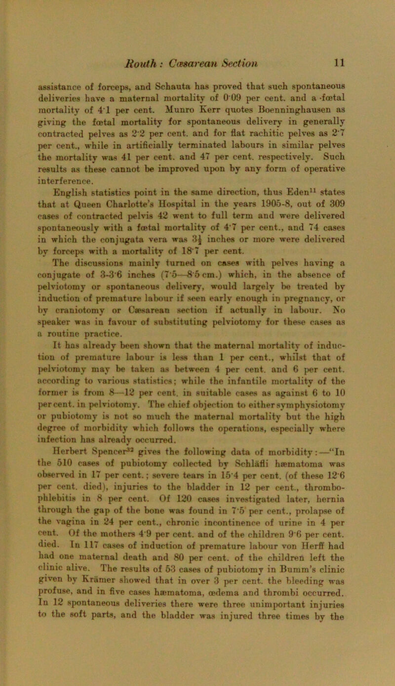 assistance of forceps, and Schauta has proved that such spontaneous deliveries have a maternal mortality of 0 09 per cent, and a -foetal mortality of 41 per cent. Munro Kerr quotes Boenninghausen as giving the foetal mortality for spontaneous delivery in generally contracted pelves as 2'2 per cent, and for flat rachitic pelves as 2'7 per cent., while in artificially terminated labours in similar pelves the mortality was 41 per cent, and 47 per cent, respectively. Such results as these cannot be improved upon by any form of operative interference. English statistics point in the same direction, thus Eden^^ states that at Queen Charlotte’s Hospital in the years 1905-8, out of 309 cases of contracted pelvis 42 went to full term and were delivered spontaneously with a foetal mortality of 4'7 per cent., and 74 cases in which the conjugate vera wa.s 3^ inches or more were delivered by forceps with a mortality of 18’7 per cent. The discu.ssions mainly turned on cases with pelves having a conjugate of 3-3‘6 inches (7'6—8’6cm.) which, in the absence of pelviotomy or spontaneous delivery, would largely be treated by induction of premature labour if seen early enough in pregnancy, or by craniotomy or Caesarean .section if actually in labour. No speaker was in favour of substituting pelviotomy for these cases as a routine practice. It has already been shown that the maternal mortality of induc- tion of premature labour is less than 1 per cent., whilst that of pelviotomy may be taken a.s between 4 per cent, and 6 j)er cent, according to various statistics; while the infantile mortality of the former is from 8—12 per cent, in suitable cases as against 6 to 10 |>ercent. in pelviotomy. The chief objection to either .symphysiotomy or pubiotomy is not so much the maternal mortality but the high degree of morbidity which follows the operations, especially where infection has already occuxred. Herbert Spencer^^ gives the following data of morbidity:—“In the 510 cases of pubiotomy collected by Schlafli haematoma was observed in 17 per cent.; severe tears in 15‘4 per cent, (of these 12'6 per cent, died), injuries to the bladder in 12 per cent., thrombo- phlebitis in 8 per cent. Of 120 cases investigated later, hernia through the gap of the bone wa.s found in 7'5 per cent., prolapse of the vagina in 24 per cent., chronic incontinence of urine in 4 per cent. Of the mothers 4’9 per cent, and of the children 9’6 per cent, died. In 117 cases of induction of premature labour von Herff had had one maternal death and 80 per cent, of the children left the clinic alive. The results of 53 cases of pubiotomy in Bumm’s clinic given by Kramer showed that in over 3 per cent, the bleeding was profuse, and in five cases hajmatoma, oedema and thrombi occurred. In 12 spontaneous deliveries there were three unimportant injuries to the soft parts, and the bladder was injured three times by the