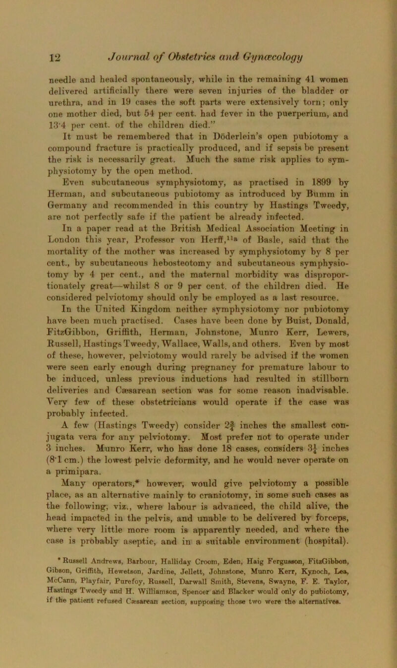 needle and healed spontaneously, while in the remaining 41 women delivered artificially there were seven injuries of the bladder or urethra, and in 19 cases the soft parts were extensively torn; only one mother died, but 54 per cent, had fever in the puerperium, and ld’4 per cent, of the children died.” It must be remembered that in Doderlein’s open pubiotomy a compound fracture is practically produced, and if sepsis be present the risk is necessarily great. Much the same risk applies to sym- physiotomy by the open method. Even subcutaneous symphysiotomy, as practised in 1899 by Herman, and subcutaneous pubiotomy as introduced by Bumm in Germany and recommended in this country by Hastings Tweedy, are not perfectly safe if the patient be already infected. In a paper read at the British Medical Association Meeting in London this year. Professor von Herff,^^a of Basle, said that the mortality of the mother was increased by symphysiotomy by 8 per cent., by subcutaneous hebosteotomy and subcutaneous symphysio- tomy by 4 per cent., and the maternal morbidity was dispropor- tionately great—whilst 8 or 9 per cent, of the children died. He considered pelviotomy should only be employed as a last resource. In the United Kingdom neither symphysiotomy nor pubiotomy have been much practised. Cases have been done by Buist, Donald, FitzGibbon, Griffith, Herman, Johnstone, Miinro Kerr, Lewers, Russell, Hastings Tweedy, Wallace, Walls, and others. Even by most of these, however, pelviotomy would rarely be advised if the women were seen early enough during pregnancy for premature labour to be induced, unless previous inductions had resulted in stillborn deliveries and Caesarean section was for some reason inadvisable. Very few of these obstetricians would operate if the case was probably infected. A few (Hastings Tweedy) consider 2| inches the smallest con- jugata vera for any pelviotomy. Most prefer not to operate under 3 inches. Munro Kerr, who has done 18 cases, considers inches (8T cm.) the lowest pelvic deformity, and he would never operate on a primipara. Many operators,* however, would give pelviotomy a possible place, as an alternative mainly to craniotomy, in some such cases as the following, viz., where labour is advanced, the child alive, the head impacted in the pelvis, and unable to be delivered by forceps, where very little more room is apparently needed, and where the case is probably aseptic, and in a suitable environment (hospital). •RuBsell Andrews, Barbour, Halliday Groom, Eden, Haig FergusBon, FitzGibbon, Gibson, Griffith, Hewetson, Jardine, Jellett, Johnstone, Munro Kerr, Kynoch, Lea, McCann, Playfair, Purefoy, Russell, Darwall Smith, Stevena, Swayne, F. E. Taylor, Hasting* Tweedy and H. Williamaon, Spenoer and Blacker would only do pubiotomy, if the patient refused Caesarean section, supposing those two were the alternative*.