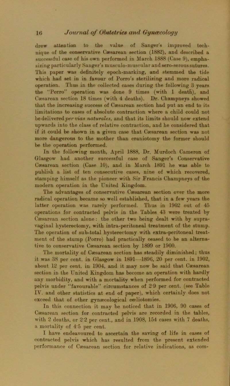 drew attention to the value of Sanj^er’s improved tech- nique of the eonuervative Ceesarean section (1882), and described a successful case of his own performed in ^larch 1888 (Case 9), empha- sizing particularly Sanger’s musculo-muscular and sero-serous sutures. This paper was definitely epoch-marking, and stemmed the tide which had set in in favour of Porro’s sterilizing and more radical operation. Tlius in the collected cases during the following 3 years the “Porro” operation was done 9 times (with 1 death), and CfiBsarean section 18 times (with 4 deaths). Dr. Champneys showed that the increasing success of Caesarean section had put an end to its limitations to cases of absolute contraction where a child could not be delivered per mas naturales, and that its limits should now extend upwards into the class of relative contraction, and he considered that if it could be shown in a given case that Caesarean section was not more dangerous to the mother than craniotomy the former should be the operation performed. In the following month, April 1888, Dr. Murdoch Cameron of Glasgow had another successful case of Sanger’s Conservative Caesarean section (Case 10), and in March 1891 he was able to publish a list of ten consecutive cases, nine of which recovered, stamping himself as the pioneer with Sir Francis Champneys of the modern operation in the United Kingdom. The advantages of conservative Caesarean section over the more radical operation became so well established, that in a few years the latter operation was rarely performed. Thus in 1902 out of 45 oj>erations for contracted pelvis in the Tables 43 were treated by Caesarean section alone: the other two being dealt with by supra- vaginal hysterectomy, with intra-peritoneal treatment of the stump. The operation of sub-total hysterectomy with extra-peritoneal treat- ment of the stump (Porro) had practically ceased to be an alterna- tive to conservative Caesarean section by 1899 or 1900. The mortality of Caesarean section has steadily diminished; thus it was 38 per cent, in Glasgow in 1891—1896, 20 per cent, in 1902, about 12 per cent, in 1904, and it may now be said that Caesarean section in the United Kingdom has become an operation with hardly any morbidity, and with a mortality when performed for contracted pelvis under “favourable” circumstances of 2'9 per cent, (see Table IV. and other statistics at end of paper), which certainly does not exceed that of other gynaecological cceliotomies. In this connection it may be noticed that in 1906, 90 cases of Caesarean section for contracted pelvis are recorded in the tables, with 2 deaths, or 2‘2 per cent., and in 1908, 154 cases with 7 deaths, a mortality of 4’5 per cent. I have endeavoured to ascertain the saving of life in cases of contracted pelvis which has resulted from the present extended performance of Caesarean section for relative indications, as com-