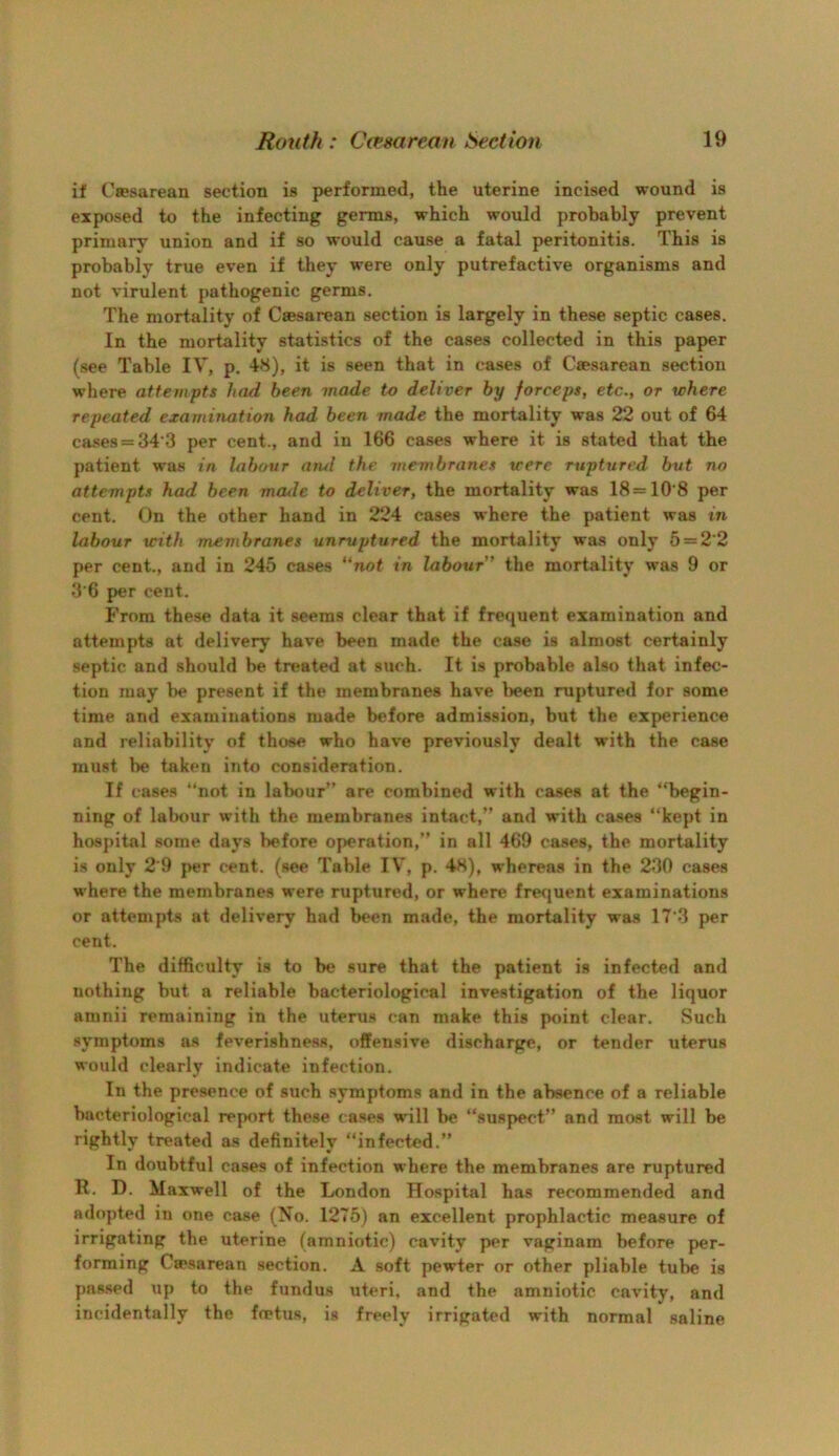 if Cffisarean section is performed, the uterine incised wound is exposed to the infecting germs, which would probably prevent primary union and if so would cause a fatal peritonitis. This is probably true even if they were only putrefactive organisms and not virulent pathogenic germs. The mortality of Caesarean section is largely in these septic cases. In the mortality statistics of the cases collected in this paper (see Table IV, p. 48), it is seen that in cases of Caesarean section where attempts had been made to deliver by forceps, etc., or where repeated examination had been made the mortality was 22 out of 64 cases = 34*3 per cent., and in 166 cases where it is stated that the patient was in labour arul the membranes were ruptured but no attempts had been made to deliver, the mortality was 18=10*8 per cent. On the other hand in 224 cases where the patient was in labour with membranes unruptured the mortality was only 5 = 2*2 per cent., and in 245 cases “not in labour” the mortality was 9 or 3*6 per cent. From these data it seems clear that if frequent examination and attempts at delivery have been made the case is almost certainly septic and should be treated at such. It is probable also that infec- tion may be present if the membranes have l)een ruptured for some time and examinations made before admission, but the experience and reliability of those who have previously dealt with the case must be taken into consideration. If cases ‘‘not in labour” are combined with cases at the “begin- ning of labour with the membranes intact,” and with cases “kept in hospital some days before operation,” in all 469 cases, the mortality is only 2*9 |>er cent, (see Table IV, p. 48), whereas in the 230 cases where the membranes were ruptured, or where frequent examinations or attempts at delivery had been made, the mortality was 17*3 per cent. The difficulty is to be s\ire that the patient is infected and nothing but a reliable bacteriological investigation of the liquor amnii remaining in the uterus can make this point clear. Such symptoms ns feverishness, offensive discharge, or tender uterus would clearly indicate infection. In the presence of such symptoms and in the absence of a reliable bacteriological report these ca.ses will be “suspect” and most will be rightly treated as definitely “infected.” In doubtful cases of infection where the membranes are ruptured R. D. Maxwell of the London Hospital has recommended and adopted in one case (No. 1275) an excellent prophlactic measure of irrigating the uterine (amniotic) cavity per vaginam before per- forming Caesarean section. A soft pewter or other pliable tube is pas.sed up to the fundus uteri, and the amniotic cavity, and incidentally the foetus, is freely irrigated with normal saline