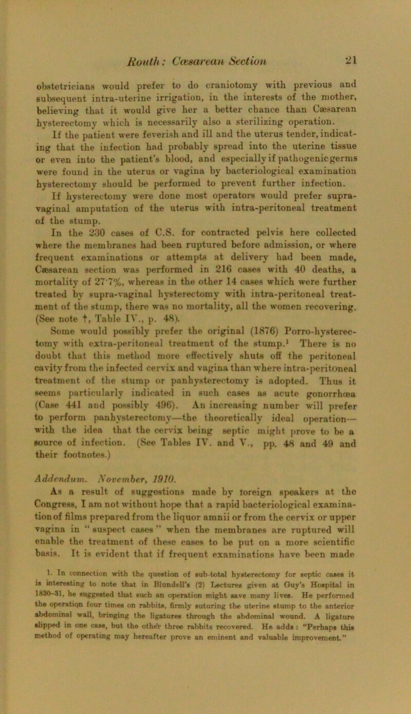 obstetricians would prefer to do craniotomy with previous and subsequent intra-uterine irrigation, in the interests of the mother, believing that it would give her a better chance than Caesarean hysterectomy which is necessarily also a sterilizing operation. If the patient were feverish and ill and the uterus tender, indicat- ing that the infection had probably spread into the uterine tissue or even into the patient’s blood, and especially if pathogenic germs were found in the uterus or vagina by bacteriological examination hysterectomy should be performed to prevent further infection. If hysterectomy were done most operators would prefer supra- vaginal amputation of the uterus with intra-peritoneal treatment of the stump. In the cases of C.S. for contracted pelvis here collected where the membranes had been ruptured before admission, or where frequent examinations or attempts at delivery had been made, Cffisarean section was performed in 216 cases with 40 deaths, a mortality of 27‘7%, whereas in the other 14 cases which were further treated by supra-vaginal hysterectomy with intra-peritoneal treat- ment of the stump, there was no mortality, all the women recovering. (See note t, Table IV., p. 48). Some would possibly prefer the original (1876) Porro-liysterec- tomy with extra-peritoneal treatment of the stump.* There is no doubt that this method more effectively shuts off the peritoneal cavity from the infected cervix and vagina than where intra-peritoneal treatment of the stump or panhysterectomy is adopted. Thus it seems particularly indicate<l in such cases as acute gonorrhma (Case 441 and possibly 496). An increasing number W'ill prefer to perform pan hysterectomy—the theoretically ideal o{>eration— with the idea that the cervix l>eing septic migiit prove to be a source of infection. (See Tables TV. and V., pp. 48 and 49 and their footnotes.) AdAendum. November, 1910. As a result of suggestions made by foreign speakers at the Congress, I am not without hope that a rapid bacteriological examina- tion of films prepared from the liquor amnii or from the cervix or upj>er vagina in “ suspect cases ” when the membranes are ruptured will enable the treatment of these cases to he put on a more scientific basis. It is evident that if frequent examinations have been made 1. In connection with the question of sub total hysterectomy for septic cases it is interesting to note that in Blundell’s (2) Lectures given at Guy’s Hospital in 1830-31, he suggested that such an operation might save many lives. He performed the operation four times on rabbits, firmly suturing the uterine stump to the anterior abdominal wall, bringing the ligatures through the abdominal wound. A ligature slipped in one case, but the other three rabbits recovered. He adds : “Perhaps this method of operating may hereafter prove an eminent and valuable improvement.’’