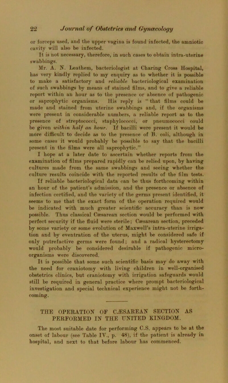 or forceps used, and the upper vagina is found infected, the amniotic cavity will also be infected. It is not necessary, therefore, in such cases to obtain intra-uterine swabbings. Mr. A. N. Leathern, bacteriologist at Charing Cross Hospital, has very kindly replied to my enquiry as to whether it is possible to make a satisfactory and reliable bacteriological examination of such swabbings by means of stained films, and to give a reliable report within an hour as to the presence or absence of pathogenic or saprophytic organisms. His reply is “ that films could be made and stained from uterine swabbings and, if the organisms were present in considerable numbers, a reliable report as to the presence of streptococci, staphylococci, or pneumococci could be given within half an hour. If bacilli were present it would be more difficult to decide as to the presence of H. coli, although in some cases it would probably be possible to say that the bacilli present in the films were all saprophytic.” I hope at a later date to ascertain whether reports from the examination of films prepared rapidly can be relied upon, by having cultures made from the same swabbings and seeing whether the culture results coincide with the reported results of the film tests. If reliable bacteriological data can be thus forthcoming within an hour of the patient’s admission, and the presence or absence of infection certified, and the variety of the germs present identified, it seems to me that the exact form of the operation required would be indicated with much greater scientific accuracy than is now possible. Thus classical Caesarean section would be performed with perfect security if the fluid were sterile; Caesarean section, preceded by some variety or some evolution of Maxwell’s intra-uterine irriga- tion and by eventration of the uterus, might be considered safe if only putrefactive germs were found; and a radical hysterectomy would probably be considered desirable if pathogenic micro- organisms were discovered. It is possible that some such scientific basis may do away with the need for craniotomy with living children in well-organised obstetrics clinics, but craniotomy with irrigation safeguards would still be required in general practice where prompt bacteriological investigation and special technical experience might not be forth- coming. THE OPERATION OF CESAREAN SECTION AS PERFORMED IN THE UNITED KINGDOM. The most suitable date for performing C.S. appears to be at the onset of labour (see Table IV., p. 48), if the patient is already in hospital, and next to that before labour has commenced.