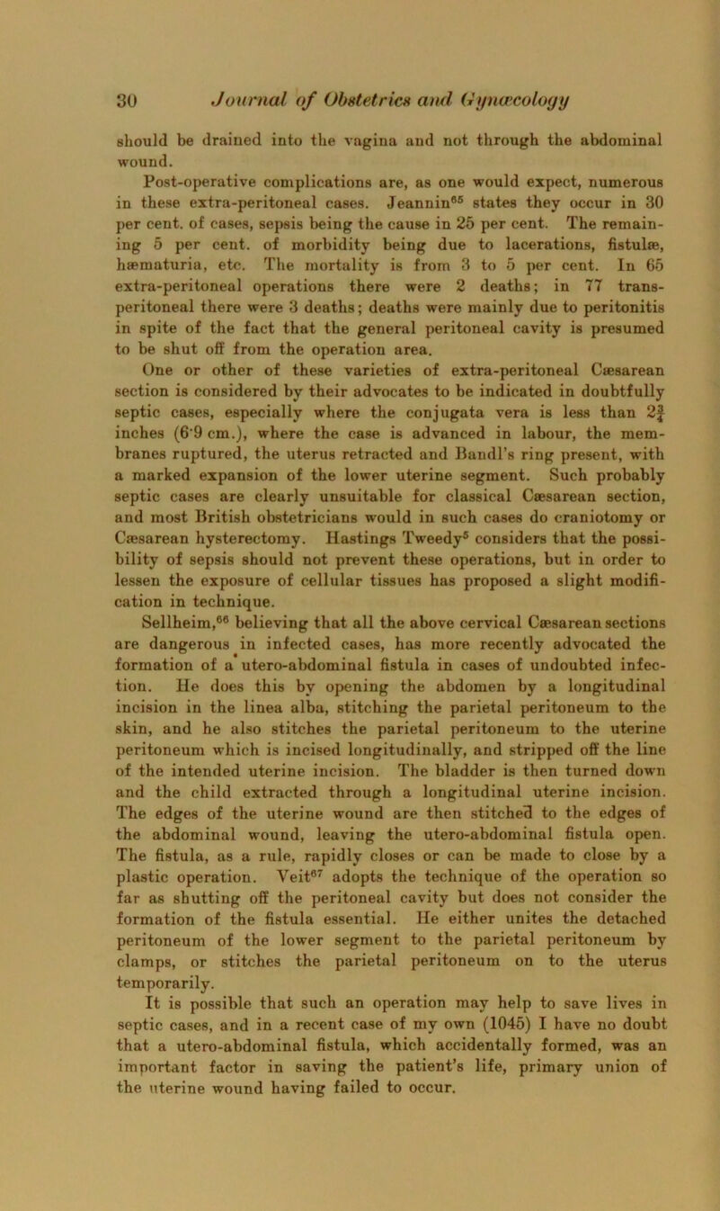 should be drained into the vagina and not through the abdominal wound. Post-operative complications are, as one would expect, numerous in these extra-peritoneal cases. Jeannin®® states they occur in 30 per cent, of cases, sepsis being the cause in 26 per cent. The remain- ing 5 per cent, of morbidity being due to lacerations, hstulse, haematuria, etc. The mortality is from 3 to 6 per cent. In 65 extra-peritoneal operations there were 2 deaths; in 77 trans- peritoneal there were 3 deaths; deaths were mainly due to peritonitis in spite of the fact that the general peritoneal cavity is presumed to be shut off from the operation area. One or other of these varieties of extra-peritoneal Caesarean section is considered by their advocates to be indicated in doubtfully septic cases, especially where the conjugata vera is less than 2| inches (6'9 cm.), where the case is advanced in labour, the mem- branes ruptured, the uterus retracted and Bandl’s ring present, with a marked expansion of the lower uterine segment. Such probably septic cases are clearly unsuitable for classical Caesarean section, and most British obstetricians would in such cases do craniotomy or Caesarean hysterectomy. Hastings Tweedy® considers that the possi- bility of sepsis should not prevent these operations, but in order to lessen the exposure of cellular tissues has proposed a slight modifi- cation in technique. Sellheim,®® believing that all the above cervical Caesarean sections are dangerous in infected cases, has more recently advocated the formation of a utero-abdominal fistula in cases of undoubted infec- tion. He does this by opening the abdomen by a longitudinal incision in the linea alba, stitching the parietal peritoneum to the skin, and he also stitches the parietal peritoneum to the uterine peritoneum which is incised longitudinally, and stripped off the line of the intended uterine incision. The bladder is then turned down and the child extracted through a longitudinal uterine incision. The edges of the uterine wound are then stitched to the edges of the abdominal wound, leaving the utero-abdominal fistula open. The fistula, as a rule, rapidly closes or can be made to close by a plastic operation. Veit®^ adopts the technique of the operation so far as shutting off the peritoneal cavity but does not consider the formation of the fistula essential. He either unites the detached peritoneum of the lower segment to the parietal peritoneum by clamps, or stitches the parietal peritoneum on to the uterus temporarily. It is possible that such an operation may help to save lives in septic cases, and in a recent case of my own (1045) I have no doubt that a utero-abdominal fistula, which accidentally formed, was an important factor in saving the patient’s life, primary union of the uterine wound having failed to occur.