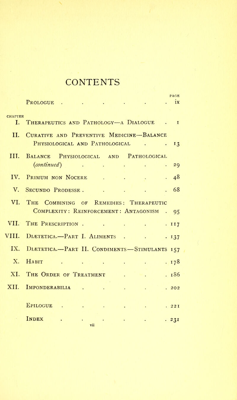 CONTENTS PAGE Prologue . . . . . . ix CHAPTER I. Therapeutics and Pathology—a Dialogue . i II. Curative and Preventive Medicine—Balance Physiological and Pathological . . 13 III. Balance Physiological and Pathological (continued) . . . . .29 IV. Primum non Nocere . . . .48 V. Secundo Prodesse . . . . .68 VI. The Combining of Remedies: Therapeutic Complexity : Reinforcement : Antagonism . 95 VII. The Prescription . . . . . 07 VIII. Duetetica.—Part I. Aliments . . . 137 IX. DivETetica.—Part II. Condiments—Stimulants 157 X. Habit ...... 178 XI. The Order of Treatment . . .186 XII. Imponderabilia ..... 202 Epilogue . . . . . .221 Index . 231