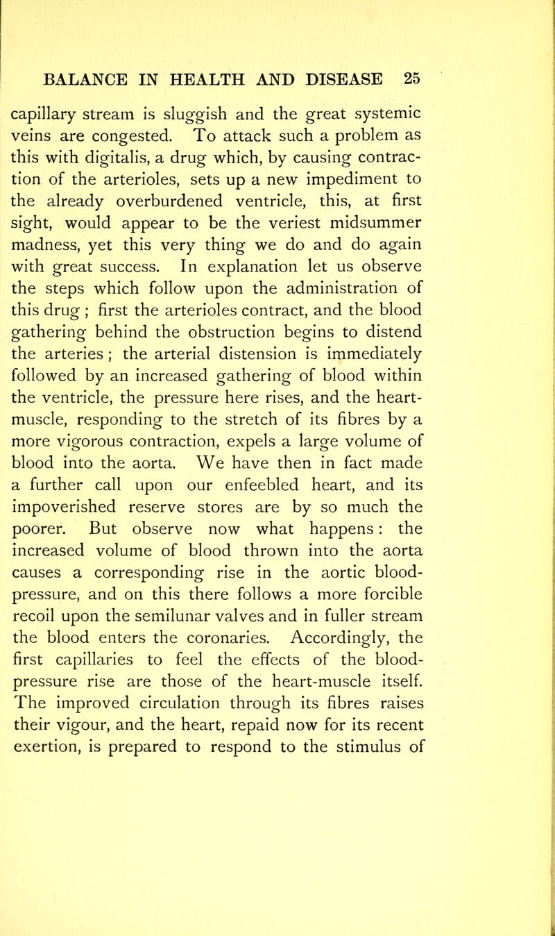 capillary stream is sluggish and the great systemic veins are congested. To attack such a problem as this with digitalis, a drug which, by causing contrac- tion of the arterioles, sets up a new impediment to the already overburdened ventricle, this, at first sight, would appear to be the veriest midsummer madness, yet this very thing we do and do again with great success. In explanation let us observe the steps which follow upon the administration of this drug ; first the arterioles contract, and the blood gathering behind the obstruction begins to distend the arteries ; the arterial distension is immediately followed by an increased gathering of blood within the ventricle, the pressure here rises, and the heart- muscle, responding to the stretch of its fibres by a more vigorous contraction, expels a large volume of blood into the aorta. We have then in fact made a further call upon our enfeebled heart, and its impoverished reserve stores are by so much the poorer. But observe now what happens: the increased volume of blood thrown into the aorta causes a corresponding rise in the aortic blood- pressure, and on this there follows a more forcible recoil upon the semilunar valves and in fuller stream the blood enters the coronaries. Accordingly, the first capillaries to feel the effects of the blood- pressure rise are those of the heart-muscle itself. The improved circulation through its fibres raises their vigour, and the heart, repaid now for its recent exertion, is prepared to respond to the stimulus of