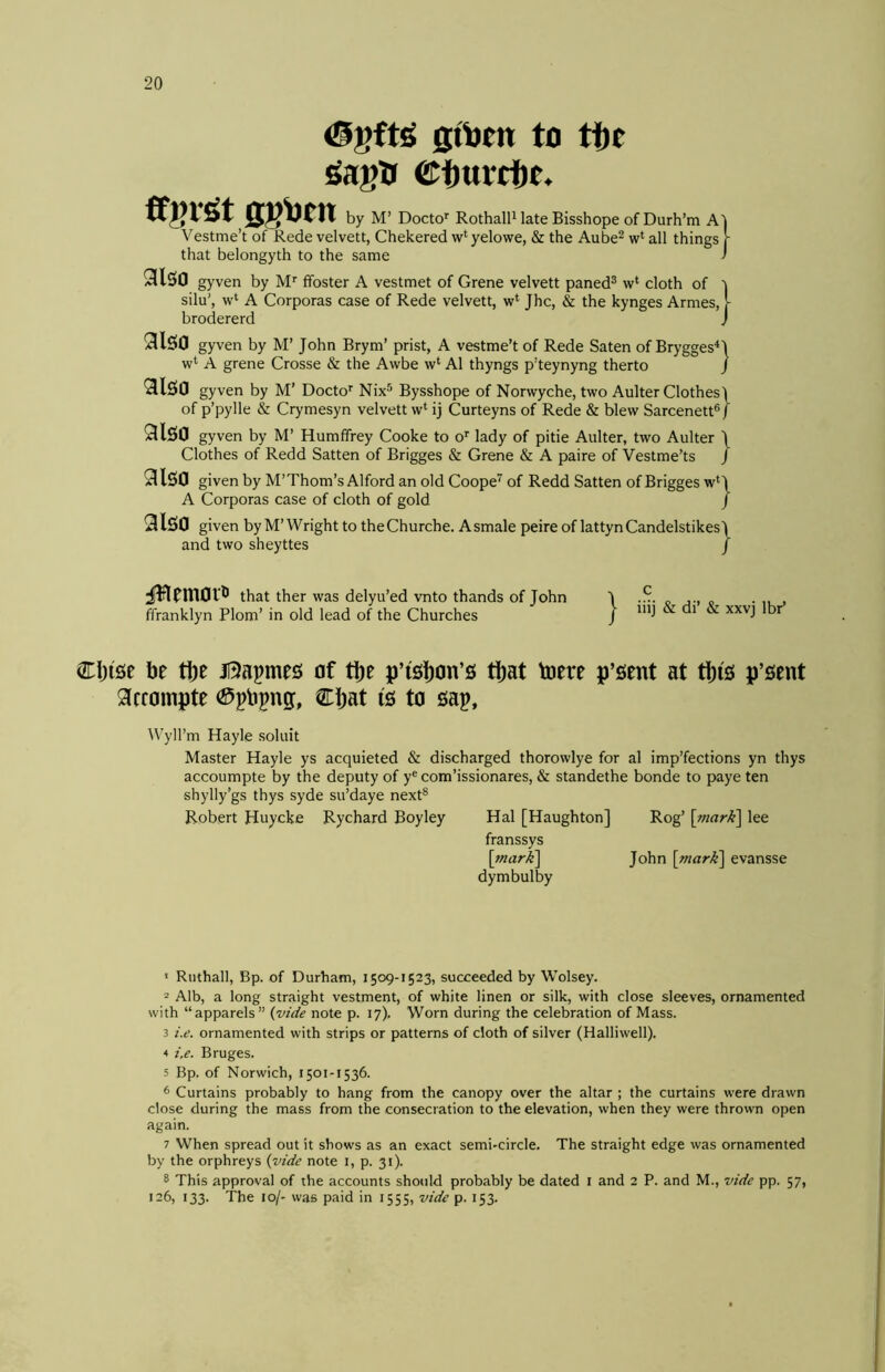 gt^cn to tte ^agtt ©turcftt. ffgv^t ggOcn by M’ Docto’' Rothall^ late Bisshope of Durh’m A Vestme’t of Rede velvett, Chekered w‘ yelowe, & the Aube^ w‘ all things that belongyth to the same 9(150 gyven by M' ffoster A vestmet of Grene velvett paned® w‘ cloth of silu', w‘ A Corporas case of Rede velvett, w‘ Jhc, & the kynges Armes, brodererd } } 9l50 gyven by M’ John Brym’ prist, A vestme’t of Rede Saten of Brygges^J w*^ A grene Crosse & the Awbe w‘ A1 thyngs p’teynyng therto J 9150 gyven by M’ Docto’’ Nix® Bysshope of Norwyche, two Aulter Clothes) of p’pylle & Crymesyn velvett w‘ ij Curteyns of Rede & blew Sarcenett® / 9150 gyven by M’ Humffrey Cooke to o’’ lady of pitie Aulter, two Aulter \ Clothes of Redd Satten of Brigges & Grene & A paire of Vestme’ts / 9150 given by M’Thom’s Alford an old Coope'^ of Redd Satten of Brigges w‘\ A Corporas case of cloth of gold / 9lS0 given by M’Wright to theChurche. Asmale peire of lattynCandelstikes) and two sheyttes f jHemoif that ther was delyu’ed vnto thands of John ffranklyn Plom’ in old lead of the Churches CI)i5e be tbe Bapmes of tl)e p’i5l)on’5 tl)at toere 9crompte Cljat is to sap, W’yll’m Hayle soluit Master Hayle ys acquieted & discharged thorowlye for al imp’fections yn thys accoumpte by the deputy of y® com’issionares, & standethe bonde to paye ten shylly’gs thys syde su’daye next® Robert Huycke Rychard Boyley Hal [Haughton] Rog’ \mark'\ lee franssys \mar){\ John \viarK\ evansse dymbulby 1 > iiij & di’ & xxvj Ibr’ p’sent at t|)i5 p’sent ' Ruthall, Bp. of Durham, 1509-1523, succeeded by Wolsey. 2 Alb, a long straight vestment, of white linen or silk, with close sleeves, ornamented with “apparels” {vide note p. 17). Worn during the celebration of Mass. 3 i.e. ornamented with strips or patterns of doth of silver (Halliwell). 4 i.e. Bruges. 5 Bp. of Norwich, 1501-1536. 6 Curtains probably to hang from the canopy over the altar ; the curtains were drawn close during the mass from the consecration to the elevation, when they were thrown open again. 7 When spread out it shows as an exact semi-circle. The straight edge was ornamented by the orphreys {vide note i, p. 31). 8 This approval of the accounts should probably be dated i and 2 P. and M., vide pp. 57, 126, 133. The 10/- was paid in 1555, vide p. 153.