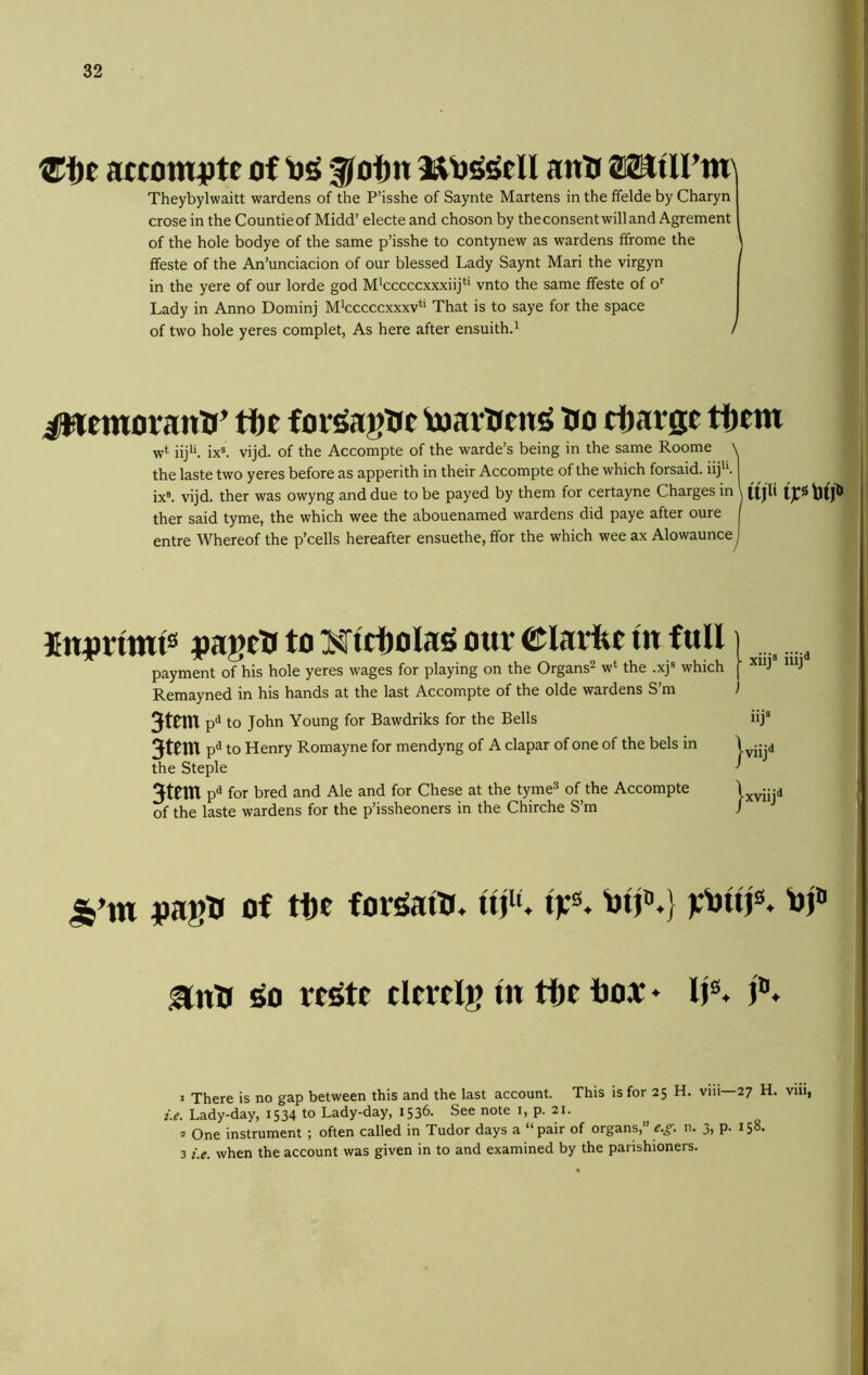 atcomiJte of 3Jo!)n antt 02tttirm\ Theybylwaitt wardens of the P’isshe of Saynte Martens in the ffelde by Charyn crosein the Countieof Midd’ electe and choson by the consent will and Agrement of the hole bodye of the same p’isshe to contynew as wardens ffrorae the ' ffeste of the An’unciacion of our blessed Lady Saynt Mari the virgyn in the yere of our lorde god M^cccccxxxiij^* vnto the same ffeste of o’’ Lady in Anno Dominj M^cccccxxxv*’ That is to saye for the space of two hole yeres complet, As here after ensuith.^ / iWemoranH’ the for^agtrc toartieniS iro ttarge tf)em w* iij*’. ixK vijd. of the Accompte of the warde’s being in the same Roome \ the laste two yeres before as apperith in their Accompte of the which forsaid. iij'’. ix®. vijd. ther was owyng and due to be payed by them for certayne Charges in I ther said tyme, the which wee the abouenamed wardens did paye after oure I entre Whereof the p’cells hereafter ensuethe, ffor the which wee ax Alowaunce I Jnjjnmts vageU to Mtcfjola^ our ©larfee in full i ^ payment of his hole yeres wages for playing on the Organs^ w*' the .xj® which j J J Remayned in his hands at the last Accompte of the olde wardens S’m ) 3tem p^ to John Young for Bawdriks for the Bells iij® nt p^ to Henry Romayne for mendyng of A clapar of one of the bels in J jjjd the Steple ^ 3tem p^ for bred and Ale and for Chese at the tyme* of the Accompte Ixvind of the laste wardens for the p’issheoners in the Chirche S’m ) jjagH of tte for^atn. ant* ^0 cltrclg In tte box * lj®» J There is no gap between this and the last account. This is for 25 H. viii 27 H. viii, z.e. Lady-day, 1534 to Lady-day, 1536. See note i, p. 21. s One instrument ; often called in Tudor days a “pair of organs,” n. 3, p. 158. 3 z.e. when the account was given in to and examined by the parishioners.