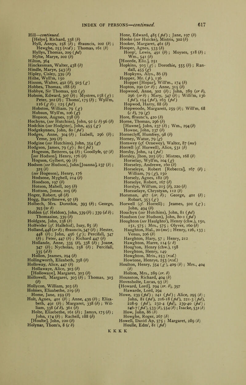 H ill—continued. [Helye], Richard, 338 {b) Hyll, Annys, 258 0>) i ffrauncis, 202 (b) ; Hewghe, 253 (red) ; Thomas, 161 (<5) Hyllys, Thomas, 209 (pd) Hylte, Marye, 202 (b) Hilton, 364 Hinckesman, Walter, 438 (b) Hindle, Marye, 543 (^) Hipley, Cisley, 339 (/5) Hithe, Wyll’m, 150 Hixson, Walter, 492 (b), 503 (g-) Hobbes, Thomas, 188 (b) Hobbye, Sir Thomas, 502 (g) Hobson, Edward, 307 (^); Mystres, 158 (g); Peter, 302 (b) ; Thoms’, 175 (b) ; Wyll’m, 116 (gb) ; 125 (pd) Hobston, William. 79 (g) Hobsun, Wyll’m, 106 Hopson, Augnes, 238 (b) Hochyns, (see Hutchins), John, 92 (c b) 96 (b) Hodchin (see Hodgine), John, 455 (g) Hodgekynnes, John, 80 (pd) Hodges, Anne, 304 (b); Izabell, 296 (b); Yeme, 309 (b) Hodgine (see Hutchins), John, 354 (g) Hodgson, James, 79 (g) ; 80 (pd) Hogeson, Betteres, 94 (b); Goodlyfe, 97 (b) [see Hodson], Henry, 176 (b) Hogson, Gylbert, 99 (b) Hodson (see Hudson), John [Joanna], 237 (b); 325 W (see Hogeson), Henry, 176 Hodsone, Myghell, 214 (b) Hoodson, 197 (b) Hotson, Mabell, 203 (b) Hottson, Jonne, 205 (b) Hoger, Robert, 98 (b) Hogg, Bartyllmewe, 97 (^) Holbech, Mrs. Dorothie, 393 (b); George, 393 (‘^ b) Holden (cf. Heldon), John, 339 (b); 339 (d b); Thomasine, 339 (b) Holdgate, John, 238 (b) Holfwider (cf. Halfehid), Isay, 85 (b) Holland,448 (jr^) ; ffrauncis, 347 (b) ; Hester, 448 (b); John, 456 (g); Percifall, 347 (b); Peter, 447 (b) ; Richard 447 (b) Hollande, Anne, 335 (b), 338 (b) ; Joane, 347 (b); Nycholas, 258 (b); Percifall, 335 (db) Hollon, Jeames, 294 (b) Hollingworth, Elizabeth, 358 (b) Holloway, Alice, 447 (b) Hollawaye, Alice, 303 (b) [Hollowaye], Margaret, 303 (b) Hollowell, Margaret, 303 (b) ; Thomas, 303 (^) Hollycon, William, 303 (b) Holmes, Elizabethe, 219 (b) Home, Jane, 259 (b) Holt, Agnes, 401 (^) ; Anne, 439 (b) ; Eliza- beth, 491 (b) ; Margaret, 338 (b) ; Wil- liam, 338 (d b), 361 (b) Holte, Elizebethe, 161 (b); Jamys, 175 (b); John, 174 (b); Rachell, 188 (b) [Houlte], John, 220 (b) Holynar, Thom’s, 8 (e b) Hone, Edward, 485 (pd) ; Jane, 197 (b) Hooke (see Huicke), Mistris, 302 (<^) Hooker, Margaret, 461 (b) Hooper, Agnes, 533 (b) Hoop’, Lewis, 491 (b) ; Moyses, 518 (;5); Wm., 541 (b) [Hoorde, Eliz.], 251 Hopkins, 503 (g) ; Dorothie, 555 (b) ; Ran- dall, 455 (d) Hopkyns, Alys., 86 (b) Hopper, Mr. (p), 136 Hoppet [Hopar], Will’m., 174 (b) Hopton, 290 (sr b) ; Anne, 315 (b) Hopwood, Anne, 302 (b); John, 289 (sr b), 296 (srb) ; Mary, 347 (b); Willi’m, 136 (pd), 154 (P^), 163 (pd) Hopwod, Harry, 88 (b) Hopwoode, Margarett, 259 (b); Will’m, 68 (^ ^), 79 Cf) Hore, ffraunc’s, 420 (b) Horne, Thomas, 296 (b) [Hawne], John, 237 (b); Wm., 294 (^) Howne, John, 237 (b) Horneclyff, Humfrey, 98 (b) Homey, Watur, 79 (g) Hornwey Ornewey), Walter, 87 (fne) Horrell (tp. Horwell), Alice, 531 (b) Horsby, John, 14 (pd) Horsley, Jhon, 203 (b) ; Mistres, 168 (b) Horselay, Wyll’m, 104 (g) Horseley, Andrewe, 160 (b) Horseleye, Robert [Rebecca], 167 (b) ; William, 79 (g), 150 Horsely, Agnes, 182 (b) Horselye, Robert, 167 (b) Horslye, Will’um, 215 (b), 220 (b) Horsselaye, Chrystyan, 112 (b) Horsman, 467 (sr. b); George, 401 (b); Robart, 353 (^) Horwell (cf. Horrell); Jeames, 502 (g); John, 494 (b) Houchyn (see Hutchins), John, 81 (pd) Houdson (see Hudson), John, 80-1 (pd) Houghton (see Haulghto’), Henry (chw.), 150, 151, 575 ; Mrs., 575 ; Olyver, 160(b) Haughton, Hal., 20 (me); Henry, 126, 133 ; Venus, 206 (b) Havghton, Hary, 57 ; Henry, 212 Hawghton, Harre, 114 (c b) Houg’ton, Henry (chw.), 158 Hovghton, Henry, 149 Howghton, Mris., 253 (red.) Howtone, Henrye, 253 (red.) Houlton, Henry, 354 (g), 409 (b); Mrs., 404 (b) Holton, Mrs., 289 (sr. b) Hounston, Richard, 404 (b) Hovnsbolte, Lucas, 93 (b) [Howard, Lord], 294 (sr. b), 397 Hawarde, Lord, 294 Howe, 239 (pd) ; 241 (pd); Alice, 295 (b); John, 81 (pd), 216-18 (pd), 221-3 (pd), 228-9 (pd), 232-4 (pd), 239-40 (pd); 2^6-7 (pd), 533 (b),SS4(b); Isacke, 53i(<5) How, John, 86 (b) Howghe, Roger, 267 (b) Howell, David Ap, 575 ; Margaret, 289 (b) Houlle, Edm’, 81 (pd) K K K K