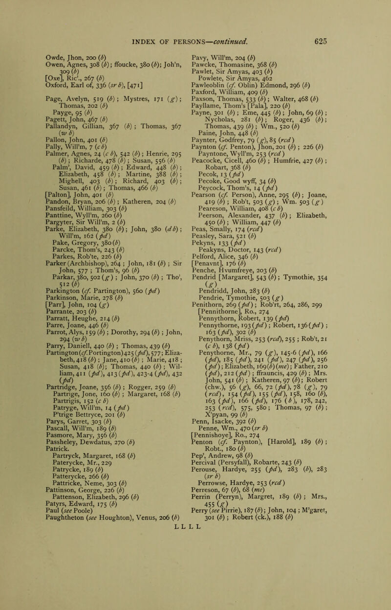 Owde, Jhon, 200 (J>) Owen, Agnes, 308 (t>); ffoucke, 380 (<5); Joh’n, 309 (d) [Oxe], Ric’., 267 (6) Oxford, Earl of, 336 (sr^), [471] Page, Avelyn, 519 (t>) ; Mystres, 171 (^); Thomas, 202 (iJ) Payge, 95 (t>) Pagett, John, 467 (3) Pallandyn, Gillian, 367 (3) ; Thomas, 367 (zo b) Pallon, John, 401 {b) Pally, Will’m, 7 {cb) Palmer, Agnes, 24 {c b), 542 {b); Henrie, 295 {b); Richarde, 478 {b); Susan, 556 {b) Palm’, David, 459 (b) ; Edward, 448 (b); Elizabeth, 458 {b) ; Marline, 388 {b) ; Mighell, 403 {b); Richard, 403 {/>); Susan, 461 {b); Thomas, 466 (b) [Palton], John, 401 w Pandon, Bryan, 206 (b); Katheren, 204 (b) Pansfeild, William, 303 (b) Panttine, Wyll’m, 260 ((5) Pargyter, Sir Will’m, 2 (b) Parke, Elizabeth, 380 (b); John, 380 (^tb); Will’m, 162 (pd) Pake, Gregory, 380(3) Parcke, Thom’s, 243 (b) Parkes, Rob’te, 226 (b) Parker (Archbishop), 264 ; John, 181 (b) ; Sir John, 577 ; Thom’s, 96 (b) Parkar, 380, 502 (^); John, 370 (b) ; Tho’, 512(3) Parkington (^. Partington), 560 (/rf) Parkinson, Marie, 278 (3) [Parr], John, 104 (^) Parrante, 203 (3) Parratt, Heughe, 214(3) Parre, Joane, 446 (3) Parrot, Alys, 159 (3); Dorothy, 294 (3); John, 294 (ze/3) Parry, Daniell, 440 (3) ; Thomas, 439 (3) Partington(^Portington)425 (/(t), 577; Eliza- beth, 418 (3) ; Jane, 410 (3) ; Marie, 418 ; Susan, 418 (3); Thomas, 440 (3); Wil- liam, 411 (/^3), 413 423-4 (/d), 432 {pd) Partridge, Joane, 356 (3) ; Rogger, 259 (3) Partrige, Jone, 160 (3) ; Margaret, 168 (3) Partrigis, 152 {c b) Pat^ge, Will’m, 14 {pd) P’trige Bettryce, 201 (3) Parys, Garret, 303 (3) Pascall, Will’m, 189 (3) Pasmore, Mary, 356 (3) Passheley, Dewdatus, 270 (3) Patrick. Partryck, Margaret, 168 (3) Paterycke, Mr., 229 Patrycke, 189 (3) Patterycke, 266 (3) Pattricke, Neme, 303 (3) Pattinson, George, 226 (3) Pattenson, Elizabeth, 296 (3) Patyrs, Edward, 175 (3) Paul {see Poole) Paughtheton {see Houghton), Venus, 206 (3) Pavy, Will’m, 204 (3) Pawcke, Thomasine, 368 (3) Pawlet, Sir Amyas, 403 (3) Powlete, Sir Amyas, 462 Pawleoblin {cf. Oblin) Edmond, 296 (3) Paxford, William, 409 (3) Paxson, Thomas, 533 (3) ; Walter, 468 (3) Payllame, Thom’s [Pala], 220 (3) Payne, 301 (3); Erne, 445 (3); John, 69 (3); Nycholas, 281 (3); Roger, 436 (3); Thomas, 439 (3); Wm., 520 (3) Paine, John, 448 (3) Paynter, Godfrey, 79 (^), 85 {red) Paynton {cj. Penton), Jhon, 201 (3); 226 (3) Payntone, Wyll’m, 253 {red) Peacocke, Cicell, 460 (3); Humfrie, 427 (3); Robart, 368 (3) Pecok, 13 {pd) Pecoke, Good wyff, 34 (3) Peycock, Thom’s, 14 {pd) Pearson {ef. Person), Anne, 295 (3); Joane, 419 (^); Rob’t, 503 {g); Wm. 503 {g) Peareson, William, 408 {eb) Peerson, Alexander, 437 (3); Elizabeth, 450 (3); William, 447 (3) Peas, Smally, 174 {red) Peasley, Sara, 521 (3) Pekyns, 133 {pd) Peakyns, Doctor, 143 {red) Pelford, Alice, 346 (3) [Penavnt], 176 (3) Penche, Hvumfreye, 203 (3) Pendrid [Margaret], 543 (3); Tymothie, 354 ig), Pendridd, John, 283 (3) Pendrie, Tymothie, 503 {g) Penithorn, 269 {pd) ; Rob’rt, 264, 286, 299 [Pennithorne], Ro., 274 Penny thorn, Robert, 139 {pd) Pennythorne, 193(/^) ; Robert, i36(/^3) ; 163 {pd\ 302 (3) Penythorn, Mriss, 253 {red), 255 ; Rob’t, 21 {eb\ 138 {pd) Penythome, Mr., 79 {g), 145-6 {pd), 166 {pd), 185 {pd), 241 {pd), 247 {pd), 256 (/rt^);Elizabeth, i6(){b){me)) Father,2io {pd), 2\2{pd); fifrauncis, 429 (3) ; Mrs. John, 541 (3); Katheren, 97 (3); Robert (chw.), 56 {g), 66, 72 {pd), 78 {g), 79 {red), 154 (/^^), 155 (/^). 158, 160 (3), 163 {pd), 166 {pd), 176 (3), 178, 242, 253 {red), 575, 580; Thomas, 97 (3); X’pyan, 99 (3) Penn, Isacke, 392 (3) Penne, Wm., 470 {sr b) [Pennishoye], Ro., 274 Penton {ef. Paynton), [Harold], 189 (3) ; Robt., 180 (3) Pep’, Andrew, 98 (3) Percival (Persyfall), Robarte, 243 (3) Perouse, Hardye, 255 {pd), 283 (3), 283 {sr 3) Perrowse, Hardye, 253 {red) Perreson, 67 (3), 68 {me) Perrin (Perryn), Margret, 189 (3) ; Mrs., 455 {g) Perry (jz’^ Pirrie), 187(3); John, 104 ; M’garet, 301 (3); Robert (ck.), 188 (3) L L L L