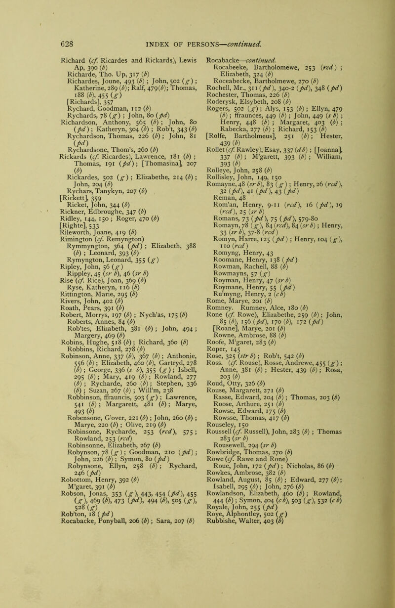 Richard {cf. Ricardes and Rickards), Lewis Ap, 390 {b) Ridiarde, Tho. Up, 317 {b) Richardes, Joune, 493 {b) ; John, 502 (^) ; Katherine, 289 \b)\ Ralf, 479(3); Thomas, 188 (3), 455 {g) [Richards], 357 Rychard, Goodman, 112 (3) Rychards, 78 (g) ; John, 80 (j>d) Richardson, Anthony, 565 (3) ; John, 80 (7>d); Katheryn, 304 (3) ; Rob’t, 343 (3) Rychardson, Thomas, 226 (3); John, 81 ipd) Rychardsone, Thom’s, 260 (3) Rickards {cf. Ricardes), Lawrence, 181 (3) ; Thomas, 191 {fid)', [Thomasina], 207 (^) Rickardes, 502 {g) •, Elizabethe, 214(3); John, 204 (3) Rychars, Tanykyn, 207 (3) [Rickett], 359 Ricket, John, 344 (3) Rickner, Edbroughe, 347 (3) Ridley, 144, 150 ; Roger, 470 (3) [Righte], 533 Rileworth, Joane, 419 (3) Rimington {cf. Remyngton) Rymmyngton, 364 {fid) ; Elizabeth, 388 (3) ; Leonard, 393 (3) Rymyngton, Leonard, 355 {g) Ripley, John, 56 {g) Rippley, 45 {sr 3), 46 {sr b) Rise {f. Rice), Joan, 369 (3) Ryse, Katheryn, 116 (3) Rittington, Marie, 295 (3) Rivers, John, 402 (3) Roath, Pears, 391 (3) Robert, Morrys, 197 (3) ; Nych’as, 175 (3) Roberts, Annes, 84 (3) Rob’tes, Elizabeth, 381 (3) ; John, 494 ; Margery, 469 (3) Robins, Hughe, 518 (3); Richard, 360 (3) Robbins, Richard, 278 (3) Robinson, Anne, 337 (3), 367 (3) ; Anthonie, 556 (3); Elizabeth, 460 (3), Gartryd, 278 (3); George, 336 (j 3), 355 {g); Isbell, 295 (3); Mary, 419 (3) ; Rowland, 277 (3) ; Rycharde, 260 (3); Stephen, 336 (3) ; Suzan, 267 (3) ; Will’m, 238 Robbinson, fifrauncis, 503 {g) ; Lawrence, 541 (3) ; Margarett, 481 (3); Marye, 493 (3) Robensone, G’over, 221 (3); John, 260 (3); Marye, 220 (3) ; Olive, 219 (3) Robinsone, Rycharde, 253 {red), 575 ; Rowland, 253 (red) Robinsonne, Elizabeth, 267 (3) Robynson, 78 (g); Goodman, 210 (fid); John, 226 (3); Symon, 80 (fid) Robynsone, Ellyn, 258 (3) ; Rychard, 246 (fid) Robottom, Henry, 392 (3) M’garet, 391 (3) Robson, Jonas, 353 (g), 443) 454 (fict), 455 (^)) 469 W, 473 (M), 494 (3), 505 (g), 528 (g) Rob’ton, 18 (fid) Rocabacke, Ponyball, 206 (3); Sara, 207 (3) Rocabacke—continued. Rocabeeke, Bartholomewe, 253 (red) ; Elizabeth, 324 (3) Roceabecke, Bartholmewe, 270 (3) Rochell, Mr., 311 (fid), 340-2 (fid), 348 (fid) Rochester, Thomas, 226 (3) Roderysk, Elsybelh, 208 (3) Rogers, 502 {g)\ Alys, 153 (3); Ellyn, 479 (3); fifraunces, 449 (3) ; John, 449 (s b) ; Henry, 448 (3) ; Margaret, 403 (3) ; Rabecka, 277 (3) ; Richard, 153 (3) [Rolfe, Bartholmeus], 251 (3); Hester, 439 (^) Roller (z/Rawley), Esay, 337 (z33) ; fjoanna], 337 (3); M’garett, 393 (3) ; William, 393 (3) Rolleye, John, 258 (3) Rollisley, John, 149, 150 Romayne, 48 (srb), 83 (g); Henry, 26 (red), 32 (fid), 41 (/>z7), 43 (fid) Reman, 48 Rom’an, Henry, 9-11 (red), 16 (fid), 19 (red), 25 (jr 3) Romans, 73 (fid), 7S (pd), 579-80 Romayn, 78 (g), 84 (red), 84 (srb); Henry, 33 (srb), 37-8 (red) Romyn, Harre, 125 (fid) ; Henry, 104 (g), 110 (red) Romyng, Henry, 43 Roomane, Henry, 138 (fid) Rowman, Rachell, 88 (3) Rowmayns, 57 (g) Royman, Henry, 47 (srb) Roy mane, Henry, 55 (fid) Ru’myng, Henry, 2 (cb) Rome, Marye, 201 (3) Romney. Rumney, Alee, 180 (3) Rone (cf. Rowe), Elizabethe, 259 (3); John, 85 (b\ 156 (fid), 170 (3), 172 (fid) [Roane], Marye, 201 (3) Rowne, Ambrose, 88 (3) Roofe, M’garet, 283 (3) Roper, 145 Rose, 325 (sir b) ; Rob’t, 542 (3) Ross. (cf. Rouse), Rosse, Andrewe, 455 (g); Anne, 381 (3) ; Hester, 439 (3); Rosa, 203 (3) Roud, Otty, 326 (3) Rouse, Margarett, 271 (3) Rasse, Edward, 204 (3); Thomas, 203 (3) Roose, Arthure, 251 (3) Rowse, Edward, 175 (3) Rowsse, Thomas, 417 (3) Rouseley, 150 Roussell (15^. Russell), John, 283 (3) ; Thomas 283 (sr b) Rousewell, 294 (sr b) Rowbridge, Thomas, 270 (3) Rowe (cf. Rawe and Rone) Roue, John, 172 (fid) ; Nicholas, 86 (3) Rowkes, Ambrose, 382 (3) Rowland, August, 85 (3); Edward, 277 (3); Isabell, 295 (3); John, 276 (3) Rowlandson, Elizabeth, 460 (3) ; Rowland, 444 (3) ; Symon, 404 (cb), 503 (g), 532 (cb) Royale, John, 255 (fid) Roye, Alphontley, 502 (g) Rubbishe, Walter, 403 (3)