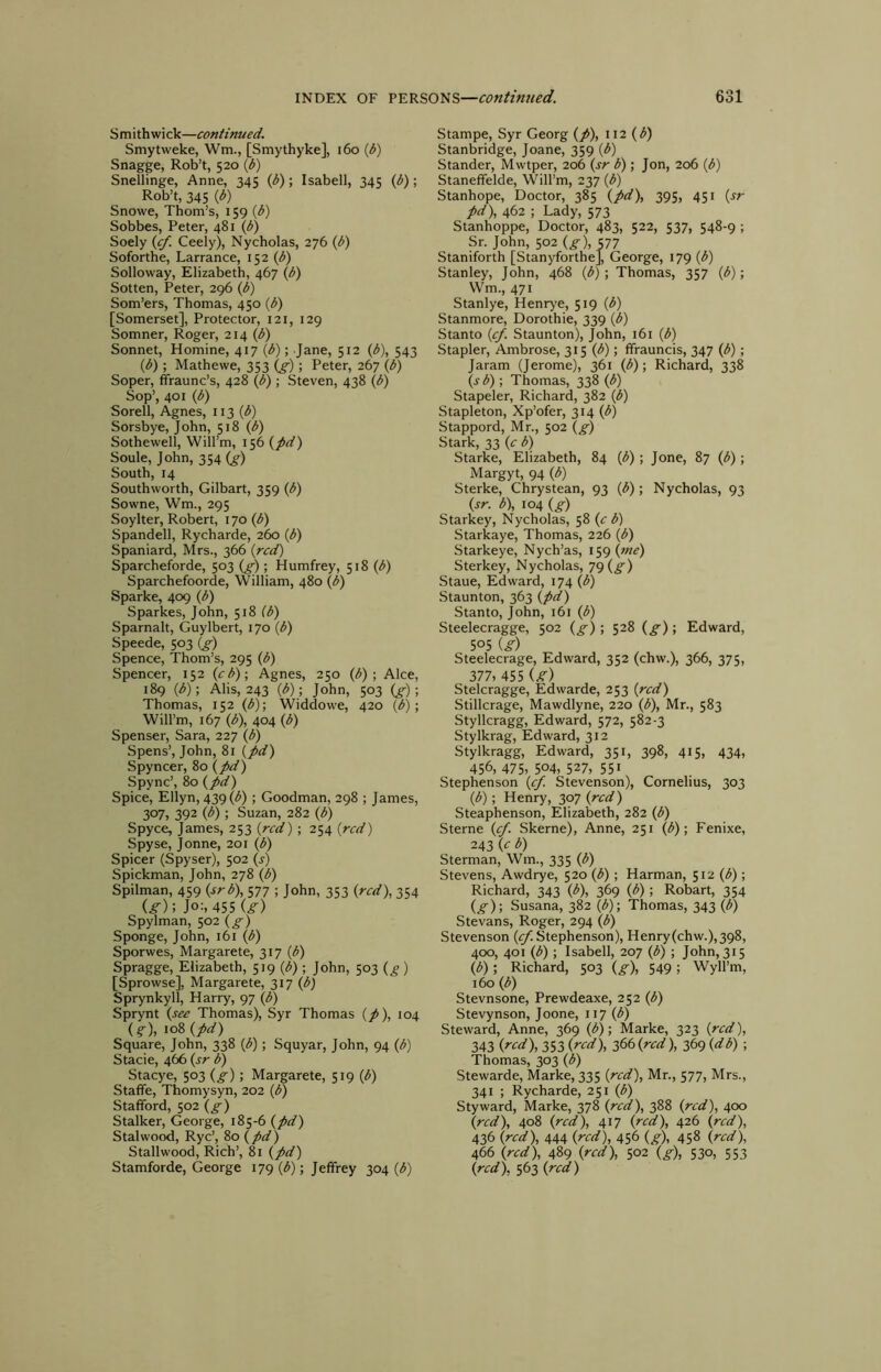 Smith wick—continued. Smytweke, Wm., [Smythyke], i6o {b) Snagge, Rob’t, 520 {b) Snellinge, Anne, 345 ip); Isabell, 345 (^); Rob’t, 345 {b) Snowe, Thom’s, 159 {b) Sobbes, Peter, 481 \b) Soely {cf. Ceely), Nycholas, 276 ip) Soforthe, Larrance, 152 ip) Solloway, Elizabeth, 467 (p) Sotten, Peter, 296 (p) Som’ers, Thomas, 450 P) [Somerset], Protector, i2i, 129 Somner, Roger, 214 (/5) Sonnet, Homine, 417 (^); Jane, 512 {b\ 543 (b); Mathewe, 353 (^); Peter, 267 (b) Soper, ffraunc’s, 428 (b); Steven, 438 (b) Sop’, 401 (b) Sorell, Agnes, 113 Sorsbye, John, 518 (b) Sothewell, Will’m, 156 (pd) Soule, John, 354 (^) South, 14 Southworth, Gilbart, 359 (b) Sowne, Wm., 295 Soylter, Robert, 170 (b) Spandell, Rycharde, 260 (b) Spaniard, Mrs., 366 (red) Sparcheforde, 503 (p); Humfrey, 518 (^) Sparchefoorde, William, 480 (b) Sparke, 409 (b) Sparkes, John, 518 (b) Sparnalt, Guylbert, 170 (b) Speede, 503 (p) Spence, Thom’s, 295 (b) Spencer, 152 (cb); Agnes, 250 (^) ; Alee, 189 (b); Alis, 243 (b); John, 503 (p) ■, Thomas, 152 (b); Widdowe, 420 (b); Will’m, 167 (b), 404 (b) Spenser, Sara, 227 (<J) Spens’, John, 81 (pd) Spyncer, 80 (pd) Spync’, 80 (pd) Spice, Ellyn, 439 (^) ; Goodman, 298 ; James, 307, 392 (b); Suzan, 282 (b) Spyce, James, 253 (red) ; 254 (red) Spyse, Jonne, 201 (b) Spicer (Spyser), 502 (s) Spickman, John, 278 (b) Spilman, 459 (srb), 577 ; John, 353 (red), 354 (^); Jo:, 455 U) Spylman, 502 (^) Sponge, John, 161 (b) Sporwes, Margarete, 317 (b) Spragge, Elizabeth, 519 (^) ; John, 503 (^ ) [Sprowse], Margarete, 317 (b) Sprynkyll, Harry, 97 (b) Sprynt (see Thomas), Syr Thomas (p), 104 (^), 108 (pd) Square, John, 338 (b); Squyar, John, 94 (b) Stacie, 466 (sr b) Stacye, 503 (^); Margarete, 519 (^) Stafife, Thomysyn, 202 (b) Stafford, 502 (£■) Stalker, George, 185-6 (pd) Stalwood, Rye’, 80 (pd) Stallwood, Rich’, 81 (pd) Stamforde, George 179 (b); Jeffrey 304 (b) Stampe, Syr Georg (p), 112 (b) Stanbridge, Joane, 359 (b) Stander, Mwtper, 206 (sr b); Jon, 206 (b) Staneffelde, Will’m, 237 (b) Stanhope, Doctor, 385 (pd), 395, 451 (rr pd), 462 ; Lady, 573 Stanhoppe, Doctor, 483, 522, 537, 548-9 ; Sr. John, 502 (^), 577 Staniforth [Stanyforthe], George, 179 (b) Stanley, John, 468 (b); Thomas, 357 (b); Wm., 471 Stanlye, Henrye, 519 (b) Stanmore, Dorothie, 339 (b) Stanto (<p. Staunton), John, 161 (b) Stapler, Ambrose, 315 (b); ffrauncis, 347 (b); Jaram (Jerome), 361 (b); Richard, 338 (s b) ; Thomas, 338 (b) Stapeler, Richard, 382 (b) Stapleton, Xp’ofer, 314 (b) Stappord, Mr., 502 (g) Stark, 33 (c b) Starke, Elizabeth, 84 (b); Jone, 87 (<J); Margyt, 94 (b) Sterke, Chrystean, 93 (b); Nycholas, 93 (sr. b), 104 (p) Starkey, Nycholas, 58 (c b) Staricaye, Thomas, 226 (<5) Starkeye, Nych’as, 159 (z«^) Sterkey, Nycholas, 79 (^) Staue, Edward, 174 (b) Staunton, 363 (pd) Stanto, John, 161 (b) Steelecragge, 502 (g) ; 528 (g); Edward, 505 (g) Steelecrage, Edward, 352 (chw.), 366, 375, 377, 455 ig) Stelcragge, Edwarde, 253 (red) Stillcrage, Mawdlyne, 220 (b), Mr., 583 Styllcragg, Edward, 572, 582-3 Stylkrag, Edward, 312 Stylkragg, Edward, 351, 398, 415, 434, 456, 475, 504, 527, 551 Stephenson (p. Stevenson), Cornelius, 303 (b); Henry, 307 (red) Steaphenson, Elizabeth, 282 (b) Sterne (p. Skerne), Anne, 251 (b); Fenixe, 243 (e b) Sterman, Wm., 335 (b) Stevens, Awdrye, 520 (b); Harman, 512 (b); Richard, 343 (b), 369 (b) ; Robart, 354 (g); Susana, 382 (b)-, Thomas, 343 (b) Stevans, Roger, 294 (b) Stevenson (^.Stephenson), Henry (chw.), 398, 400, 401 (b); Isabell, 207 (b) ; John, 315 (b) -, Richard, 503 (g), 549; Wyll’m, 160 (b) Stevnsone, Prewdeaxe, 252 (b) Stevynson, Joone, 117 (b) Steward, Anne, 369 (b)-, Marke, 323 (red), 343 (red), 353 (red), 366 (red), 369 (db); Thomas, 303 (b) Stewarde, Marke, 335 (red), Mr., 577, Mrs., 341 ; Rycharde, 251 (b) Styward, Marke, 378 (red), 388 (red), 400 (red), 408 (red), 417 (red), 426 (red), 436 (red), 444 (red), 456 (g), 458 (red), 466 (red), 489 (red), 502 (g), 530, 553 (red), 563 (red)