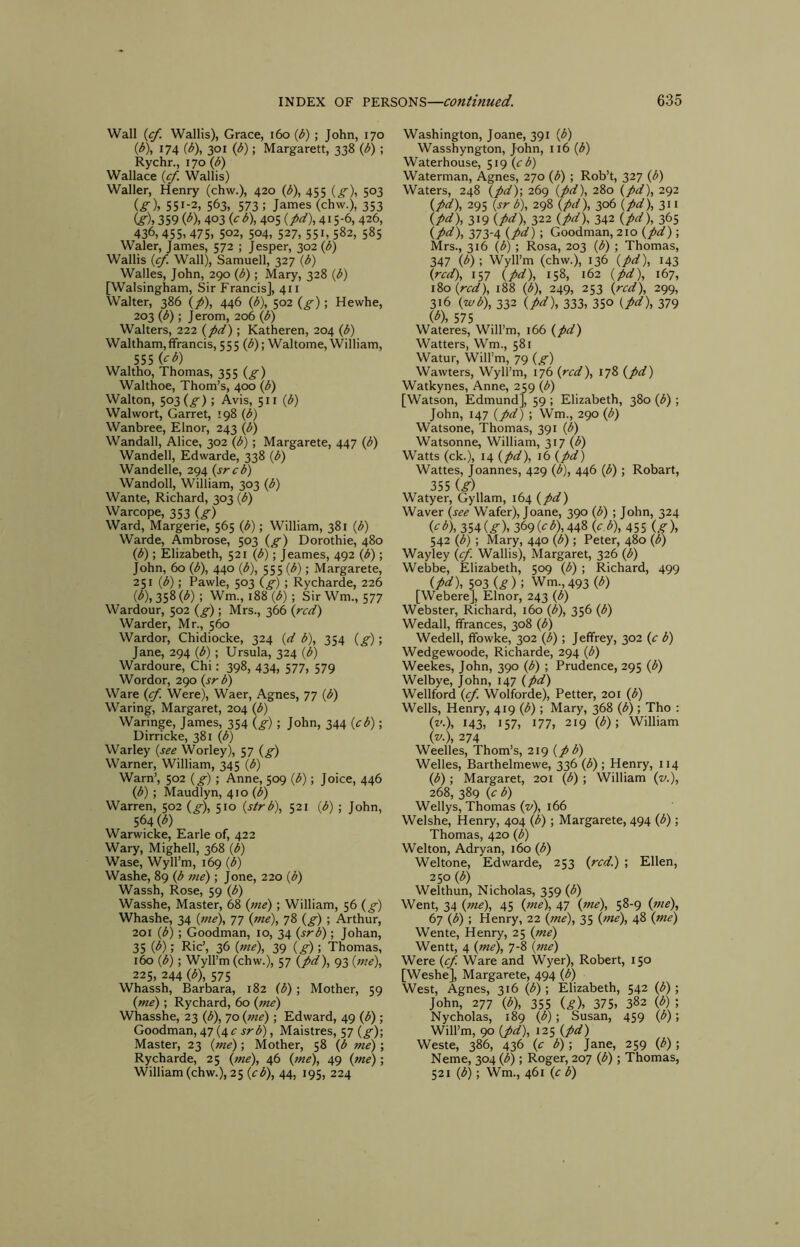 Wall {cf. Wallis), Grace, i6o {b) ; John, 170 {b), 174 ib), 301 {b); Margarett, 338 (b) ; Rychr., 170 (b) Wallace (^. Wallis) Waller, Henry (chw.), 420 (b), 455 5°3 (^)» 551-2, 563, 573 ; James (chw.), 353 Cf), 359 (^), 403 f>), 405 (/^), 415-6, 426, 436, 455, 475, 502, 504, 527, 551, 582, 585 Waler, James, 572 ; Jesper, 302 {b) Wallis {cf. Wall), Samuell, 327 {b) Walles, John, 290 {b) ; Mary, 328 {b) [Walsingham, Sir Francis], 411 Walter, 386 {p), 446 {b), 502 {g); Hewhe, 203 {b); Jerom, 206 {b) Walters, 222 {pd); Katheren, 204 {b) Waltham, fifrancis, 5 5 5 (^); Waltome, William, 555 {cb) Waltho, Thomas, 355 {g) Walthoe, Thom’s, 400 {b) Walton, 503 (^) ; Avis, 511 {b) Walwort, Garret, 198 {b) Wanbree, Elnor, 243 {b) Wandall, Alice, 302 {b); Margarete, 447 {b) Wandell, Edwarde, 338 {b) Wandelle, 294 {srcb) Wandoll, William, 303 {b) Wante, Richard, 303 {b) Warcope, 353 {g) Ward, Margerie, 565 {b); William, 381 {b) Warde, Ambrose, 503 {g) Dorothie, 480 {b); Elizabeth, 521 (<5); Jeames, 492 (b); John, 60 (b), 440 (b), 555 (<5); Margarete, 251 (b); Pawle, 503 (g) ; Rycharde, 226 (b), 358 (b) ; Wm., 188 (b); Sir Wm., 577 Wardour, 502 (g) ; Mrs., 366 (red) Warder, Mr., 560 Wardor, Chidiocke, 324 (d b), 354 (g); Jane, 294 (b) ; Ursula, 324 (b) Wardoure, Chi: 398, 434, 577, 579 Wordor, 290 (sr b) Ware (cf. Were), Waer, Agnes, 77 (b) Waring, Margaret, 204 (b) Waringe, James, 354 (g); John, 344 (cb); Dirricke, 381 (b) Warley (see Worley), 57 (g) Warner, William, 345 (b) Warn’, 502 (g) ; Anne, 509 (b); Joice, 446 (b); Maudlyn, 410 (^) Warren, 502 (g), 510 (strb), 521 (b) ; John, 564 (^) Warwicke, Earle of, 422 Wary, Mighell, 368 (b) Wase, Wyll’m, 169 (b) Washe, 89 (b me); Jone, 220 (b) Wassh, Rose, 59 (b) Wasshe, Master, 68 (me); William, 56 (g) Whashe, 34 (me), 77 (me), 78 (g) ; Arthur, 201 (b); Goodman, 10, 34 (sr b); Johan, 35 {^); Ric’, 36 (me), 39 (g)\ Thomas, 160 (b); Wyll’m (chw.), 57 (pd), 93 (7)ie), 225, 244 (b), 575 Whassh, Barbara, 182 (b) •, Mother, 59 (me) ; Rychard, 60 (me) Whasshe, 23 (b), 70 (me) ; Edward, 49 (b) ; Goodman, 47 (4 c srb), Maistres, 57 (g)-, Master, 23 (me); Mother, 58 (b me); Rycharde, 25 (me), 46 (me), 49 (me); William (chw.), 25 (cb), 44, 195, 224 Washington, Joane, 391 (b) Wasshyngton, John, 116 (b) Waterhouse, 519 (c b) Waterman, Agnes, 270 (b) ; Rob’t, 327 (b) Waters, 248 (pd)\ 269 (pd), 280 (pd), 292 (pd), 295 (sr b), 298 (pd), 306 (pd),zii (pd), 319 (pd), 322 (pd). 342 (pd), 365 (pei), 373-4 (pd); Goodman, 210 (pd) ; Mrs., 316 (b) •, Rosa, 203 (b) ; Thomas, 347 (b)-, Wyll’m (chw.), 136 (pd), 143 (red), 157 (pd), 158, 162 (pd), 167, iZo (red), 188 (b), 249, 253 (red), 299, 316 (wb), 332 (pd), 333, 350 (pd), 379 ib), 575 Wateres, Will’m, 166 (pd) Watters, Wm., 581 Watur, Will’m, 79 (g) Wawters, Wyll’m, 176 (red), 178 (pd) Watkynes, Anne, 259 (b) [Watson, Edmund], 59 ; Elizabeth, 380 (b) ; John, 147 (pd) ; Wm., 290 (b) Watsone, Thomas, 391 (p) Watsonne, William, 317 (^) Watts (ck.), 14 (pd), 16 (pd) Wattes, Joannes, 429 (b), 446 (b); Robart, 355 ig) , Watyer, Gyllam, 164 (pd) Waver (see Wafer), Joane, 390 (b) ; John, 324 {cb), iSA(g), 3(>9{cb),44^ (c b), 455 {g\ 542 (b) ; Mary, 440 (b) ; Peter, 480 (b) Wayley (cf. Wallis), Margaret, 326 (b) Webbe, Elizabeth, 509 (b) ; Richard, 499 (pd), 503 (g ) ; Wm., 493 (b) [Webere], Elnor, 243 (b) Webster, Richard, 160 (b), 356 (b) Wedall, ffrances, 308 (b) Wedell, ffowke, 302 (b); Jeffrey, 302 (e b) Wedgewoode, Richarde, 294 (b) Weekes, John, 390 (b) ; Prudence, 295 (b) Welbye, John, 147 (pd) Wellford (ef Wolforde), Petter, 201 (b) Wells, Henry, 419 (b) ; Mary, 368 (b) ; Tho : (v.), 143, 157, 177, 219 (b); William (v.), 274 Weelles, Thom’s, 219 (pb) Welles, Barthelmewe, 336 (^) ; Henry, 114 (b); Margaret, 201 (b) ; William (2/.), 268, 389 (e b) Wellys, Thomas (z>), 166 Welshe, Henry, 404 (b) ; Margarete, 494 (b); Thomas, 420 (b) Welton, Adryan, 160 (b) Weltone, Edwarde, 253 (red.) ; Ellen, 250 (b) Welthun, Nicholas, 359 (^) Went, 34 (me), 45 (me), 47 (me), 58-9 (me), 67 (b) ; Henry, 22 (7»e), 35 (^ne), 48 (me) Wente, Henry, 25 (me) Wentt, 4 (me), 7-8 (f/ze) Were (ef Ware and Wyer), Robert, 150 [Weshe], Margarete, 494 (b) West, Agnes, 316 (bj; Elizabeth, 542 (b); John, 277 (b), 355 (g), 375, 382 (b) ; Nycholas, 189 (b); Susan, 459 (b); Will’m, 90 (pd), 125 (pd) Weste, 386, 436 (e b) ; Jane, 259 (b); Neme, 304 (b); Roger, 207 (b); Thomas, 521 (b); Wm., 461 (e b)