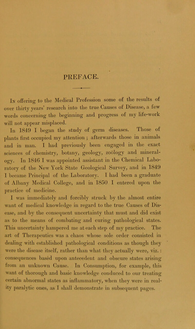 PREFACE. In offering- to the Medical Profession some of the results of over thirty years5 research into the true Causes of Disease, a few words concerning the beginning and progress of my life-work will not appear misplaced. In 1849 I began the study of germ diseases. Those of plants first occupied my attention ; afterwards those in animals and in man. I had previously been engaged in the exact sciences of chemistry, botany, geology, zoology and mineral- ogy. In 1846 I was appointed assistant in the Chemical Labo- ratory of the New York State Geological Survey, and in 1849 I became Principal of the Laboratory. I had been a graduate of Albany Medical College, and in 1850 I entered upon the practice of medicine. I was immediately and forcibly struck by the almost entire want of medical knowledge in regard to the true Causes of Dis- ease, and by the consequent uncertainty that must and did exist as to the means of combating and curing pathological states. This uncertainty hampered me at each step of my practice. The art of Therapeutics was a chaos whose sole order consisted in dealing with established pathological conditions as though they were the disease itself, rather than what they actually were, viz.: consequences based upon antecedent and obscure states arising from an unknown Cause. In Consumption, for example, this want of thorough and basic knowledge conduced to our treating- certain abnormal states as inflammatory, when they were in real-