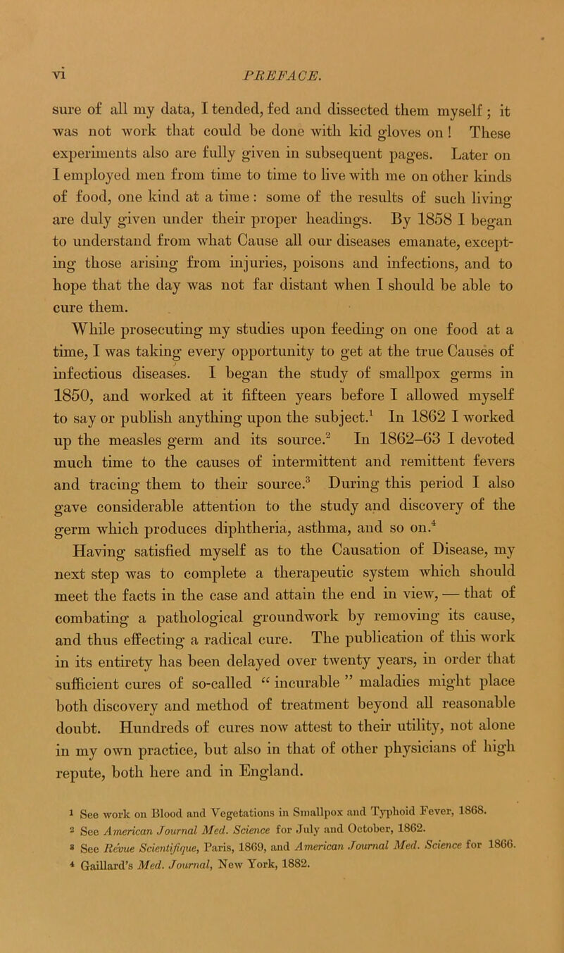 sure of all my data, I tended, fed and dissected them myself ; it was not work that could be done with kid gloves on ! These experiments also are fully given in subsequent pages. Later on I employed men from time to time to live with me on other kinds of food, one kind at a time: some of the results of such living are duly given under their proper headings. By 1858 I began to understand from what Cause all our diseases emanate, except- ing those arising from injuries, poisons and infections, and to hope that the day was not far distant when I should be able to cure them. While prosecuting my studies upon feeding on one food at a time, I was taking every opportunity to get at the true Causes of infectious diseases. I began the study of smallpox germs in 1850, and worked at it fifteen years before I allowed myself to say or publish anything upon the subject.1 In 1862 I worked up the measles germ and its source.2 In 1862-63 I devoted much time to the causes of intermittent and remittent fevers and tracing them to their source.3 During this period I also gave considerable attention to the study and discovery of the germ which produces diphtheria, asthma, and so on.4 Having satisfied myself as to the Causation of Disease, my next step was to complete a therapeutic system which should meet the facts in the case and attain the end in view, — that of combating a pathological groundwork by removing its cause, and thus effecting a radical cure. The publication of this work in its entirety has been delayed over twenty years, in order that sufficient cures of so-called “ incurable ” maladies might place both discovery and method of treatment beyond all reasonable doubt. Hundreds of cures now attest to their utility, not alone in my own practice, but also in that of other physicians of high repute, both here and in England. 1 See work on Blood and Vegetations in Smallpox and Typhoid Fever, 1S68. 2 See American Journal Med. Science for July and October, 1862. 8 See Revue Scientijique, Paris, 1869, and American Journal Med. Science for 1866. * Gaillard’s Med. Journal, New York, 1882.