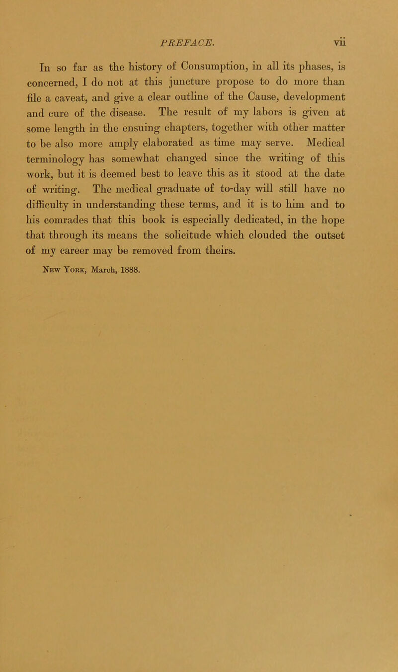 In so far as the history of Consumption, in all its phases, is concerned, I do not at this juncture propose to do more than hie a caveat, and give a clear outline of the Cause, development and cure of the disease. The result of my labors is given at some length in the ensuing chapters, together with other matter to be also more amply elaborated as time may serve. Medical terminology has somewhat changed since the writing of this work, but it is deemed best to leave this as it stood at the date of writing. The medical graduate of to-day will still have no difficulty in understanding these terms, and it is to him and to his comrades that this book is especially dedicated, in the hope that through its means the solicitude which clouded the outset of my career may be removed from theirs. New York, March, 1888.