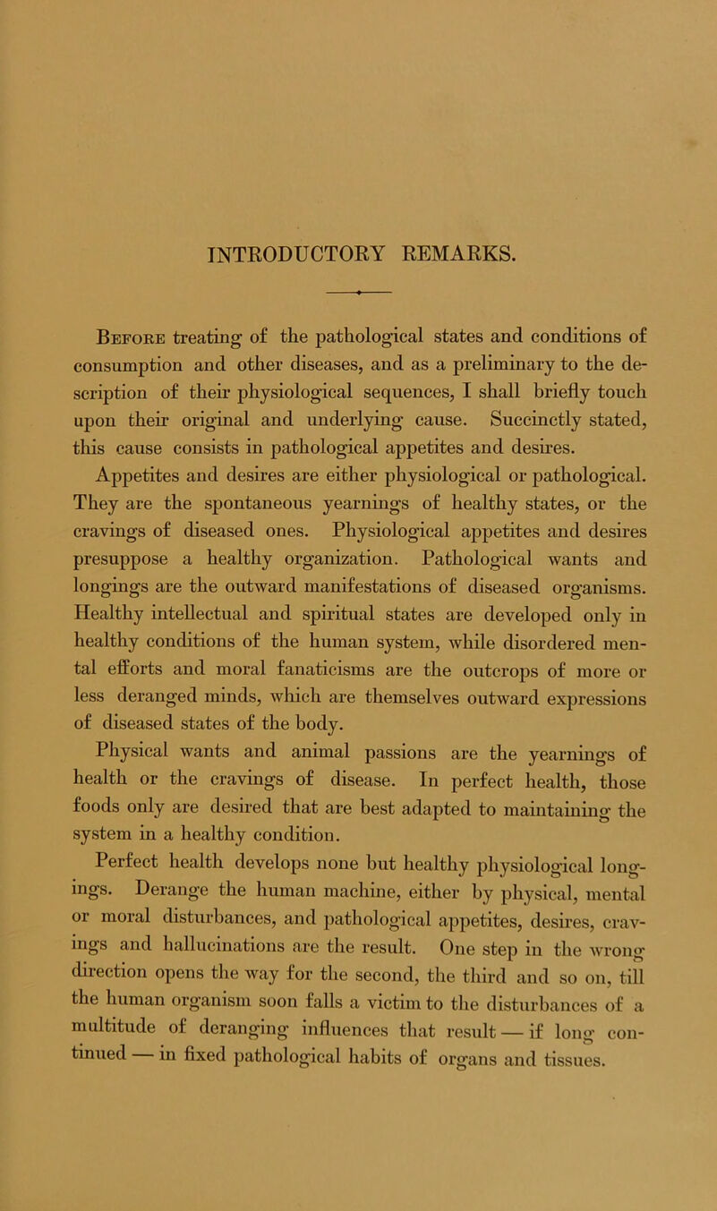 INTRODUCTORY REMARKS. Before treating of the pathological states and conditions of consumption and other diseases, and as a preliminary to the de- scription of their physiological sequences, I shall briefly touch upon their original and underlying cause. Succinctly stated, this cause consists in pathological appetites and desires. Appetites and desires are either physiological or pathological. They are the spontaneous yearnings of healthy states, or the cravings of diseased ones. Physiological appetites and desires presuppose a healthy organization. Pathological wants and longings are the outward manifestations of diseased organisms. Healthy intellectual and spiritual states are developed only in healthy conditions of the human system, while disordered men- tal efforts and moral fanaticisms are the outcrops of more or less deranged minds, which are themselves outward expressions of diseased states of the body. Physical wants and animal passions are the yearnings of health or the cravings of disease. In perfect health, those foods only are desired that are best adapted to maintaining the system in a healthy condition. Perfect health develops none but healthy physiological long- ings. Derange the human machine, either by physical, mental or moral disturbances, and pathological appetites, desires, crav- ings and hallucinations are the result. One step in the wrong- direction opens the way for the second, the third and so on, till the human organism soon falls a victim to the disturbances of a multitude of deranging- influences that result — if long’ con- tinued in fixed pathological habits of organs and tissues.