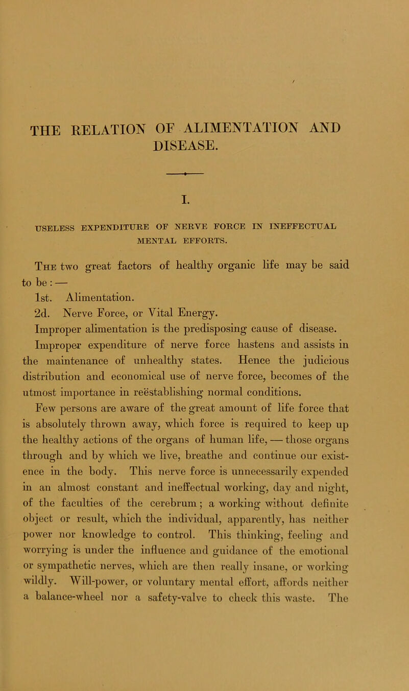 THE RELATION OF ALIMENTATION AND DISEASE. I. USELESS EXPENDITURE OF NERVE FORCE IN INEFFECTUAL MENTAL EFFORTS. The two great factors of healthy organic life may be said to be: — 1st. Alimentation. 2d. Nerve Force, or Vital Energy. Improper alimentation is the predisposing cause of disease. Improper’ expenditure of nerve force hastens and assists in the maintenance of unhealthy states. Hence the judicious distribution and economical use of nerve force, becomes of the utmost importance in reestablishing normal conditions. Few persons are aware of the great amount of life force that is absolutely thrown away, which force is required to keep up the healthy actions of the organs of human life, — those organs through and by which we live, breathe and continue our exist- ence in the body. This nerve force is unnecessarily expended in an almost constant and ineffectual working, day and night, of the faculties of the cerebrum; a working without definite object or result, which the individual, apparently, has neither power nor knowledge to control. This thinking, feeling and worrying is under the influence and guidance of the emotional or sympathetic nerves, which are then really insane, or working wildly. Will-power, or voluntary mental effort, affords neither a balance-wheel nor a safety-valve to check this waste. The