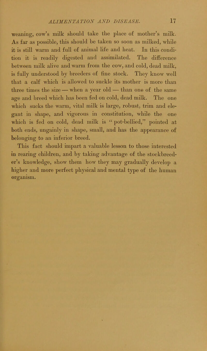weaning*, cow’s milk should take the place of mother’s milk. As far as possible, this should be taken so soon as milked, while it is still warm and full of animal life and heat. In this condi- tion it is readily digested and assimilated. The difference between milk alive and warm from the cow, and cold, dead milk, is fully understood by breeders of fine stock. They know well that a calf which is allowed to suckle its mother is more than three times the size — when a year old — than one of the same ao-e and breed which has been fed on cold, dead milk. The one which sucks the warm, vital milk is large, robust, trim and ele- gant in shape, and vigorous in constitution, while the one which is fed on cold, dead milk is “ pot-bellied,” pointed at both ends, ungainly in shape, small, and has the appearance of belonging to an inferior breed. This fact should impart a valuable lesson to those interested in rearing children, and by taking advantage of the stockbreed- er’s knowledge, show them how they may gradually develop a higher and more perfect physical and mental type of the human organism.
