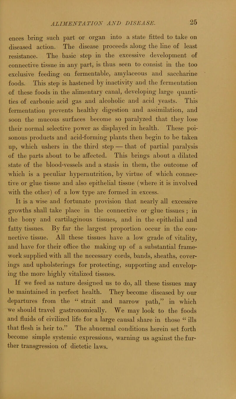 ences bring such part or organ into a state fitted to take on diseased action. The disease proceeds along the line of least resistance. The basic step in the excessive development of connective tissue in any part, is thus seen to consist in the too exclusive feeding on fermentable, amylaceous and saccharine foods. This step is hastened by inactivity and the fermentation of these foods in the alimentary canal, developing large quanti- ties of carbonic acid gas and alcoholic and acid yeasts. This fermentation prevents healthy digestion and assimilation, and soon the mucous surfaces become so paralyzed that they lose their normal selective power as displayed in health. These poi- sonous products and acid-forming plants then begin to be taken up, which ushers in the third step — that of partial paralysis of the parts about to be affected. This brings about a dilated state of the blood-vessels and a stasis in them, the outcome of which is a peculiar hypernutrition, by virtue of which connec- tive or glue tissue and also epithelial tissue (where it is involved with the other) of a low type are formed in excess. It is a wise and fortunate provision that nearly all excessive growths shall take place in the connective or glue tissues ; in the bony and cartilaginous tissues, and in the epithelial and fatty tissues. By far the largest proportion occur in the con- nective tissue. All these tissues have a low grade of vitality, and have for their office the making up of a substantial frame- work supplied with all the necessary cords, bands, sheaths, cover- ings and upholsterings for protecting, supporting and envelop- ing the more highly vitalized tissues. If we feed as nature designed us to do, all these tissues may be maintained in perfect health. They become diseased by our departures from the “ strait and narrow path,” in which we should travel gastronomically. We may look to the foods and fluids of civilized life for a large causal share in those “ ills that flesh is heir to.” The abnormal conditions herein set forth become simple systemic expressions, warning us against the fur- ther transgression of dietetic laws.