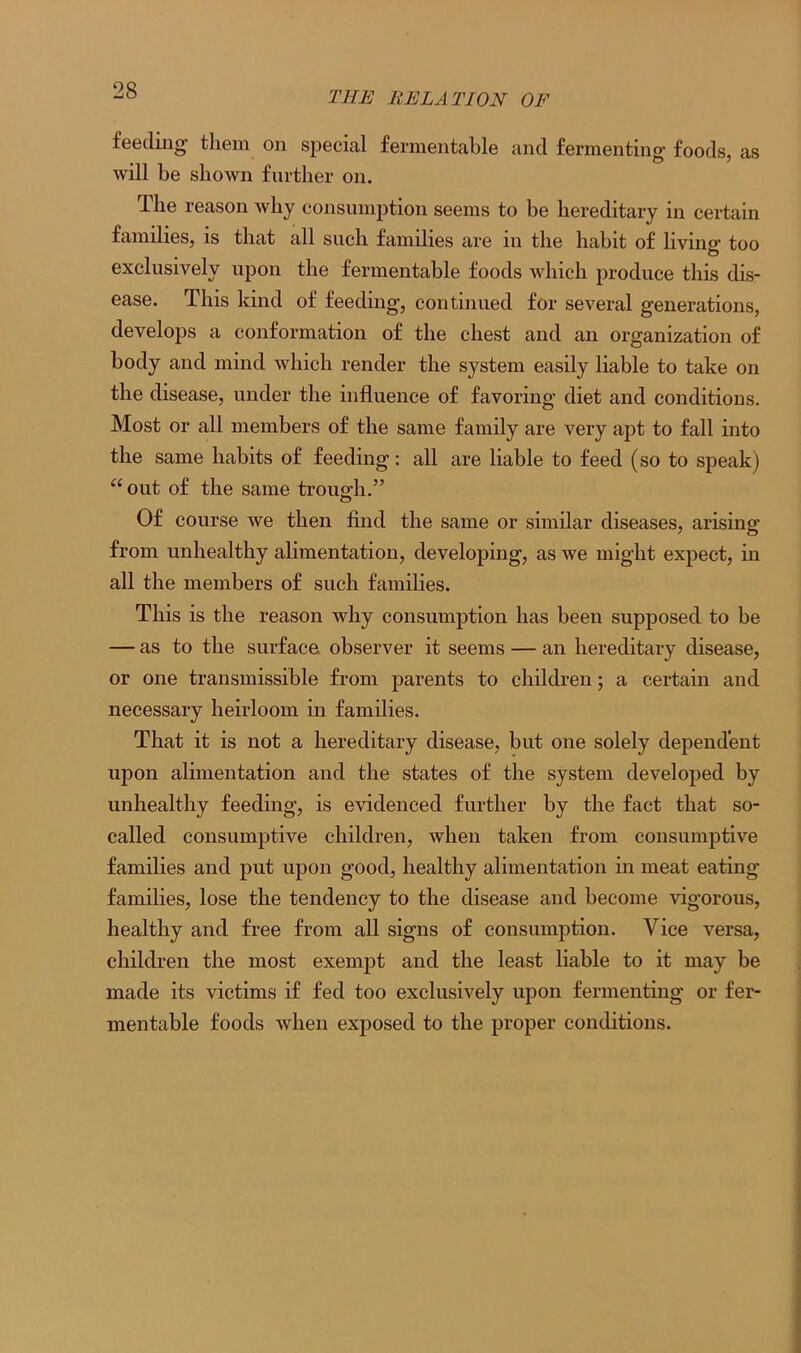 feeding' them on special fermentable and fermenting foods, as will be shown further on. The reason why consumption seems to be hereditary in certain families, is that all such families are 111 the habit of living too exclusively upon the fermentable foods which produce this dis- ease. This kind of feeding, continued for several generations, develops a conformation of the chest and an organization of body and mind which render the system easily liable to take on the disease, under the influence of favoring diet and conditions. Most or all members of the same family are very apt to fall into the same habits of feeding: all are liable to feed (so to speak) “out of the same trough.” Of course we then find the same or similar diseases, arising from unhealthy alimentation, developing, as we might expect, in all the members of such families. This is the reason why consumption has been supposed to be — as to the surface, observer it seems — an hereditary disease, or one transmissible from parents to children; a certain and necessary heirloom in families. That it is not a hereditary disease, but one solely dependent upon alimentation and the states of the system developed by unhealthy feeding, is evidenced further by the fact that so- called consumptive children, when taken from consumptive families and put upon good, healthy alimentation in meat eating families, lose the tendency to the disease and become vigorous, healthy and free from all signs of consumption. Vice versa, children the most exempt and the least liable to it may be made its victims if fed too exclusively upon fermenting or fer- mentable foods when exposed to the proper conditions.