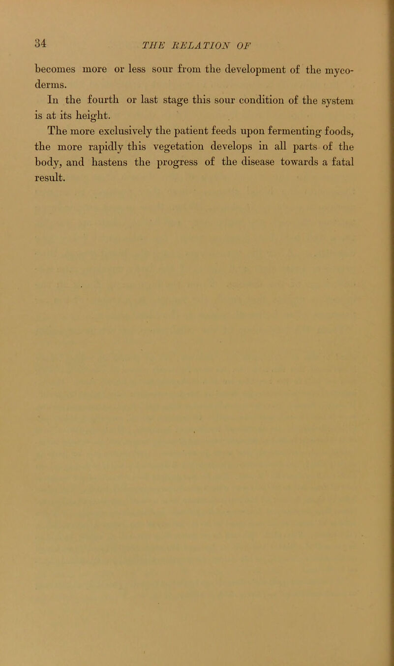 becomes more or less sour from the development of the myco- derms. In the fourth or last stage this sour condition of the system is at its height. The more exclusively the patient feeds upon fermenting foods, the more rapidly this vegetation develops in all parts of the body, and hastens the progress of the disease towards a fatal result.