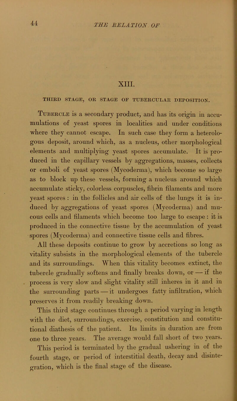 XIII. THIRD STAGE, OR STAGE OF TUBERCULAR DEPOSITION. Tubercle is a secondary product, and has its origin in accu- mulations of yeast spores in localities and under conditions where they cannot escape. In such case they form a heterolo- gous deposit, around which, as a nucleus, other morphological elements and multiplying yeast spores accumulate. It is pro- duced in the capillary vessels by aggregations, masses, collects or emboli of yeast spores (Mycoderma), which become so large as to block up these vessels, forming a nucleus around which accumulate sticky, colorless corpuscles, fibrin filaments and more yeast spores : in the follicles and air cells of the lungs it is in- duced by aggregations of yeast spores (Mycoderma) and mu- cous cells and filaments which become too large to escape : it is produced in the connective tissue by the accumulation of yeast spores (Mycoderma) and connective tissue cells and fibres. All these deposits continue to grow by accretions so long as vitality subsists in the morphological elements of the tubercle and its surroundings. When this vitality becomes extinct, the tubercle gradually softens and finally breaks down, or — if the process is very slow and slight vitality still inheres in it and in the surrounding parts — it undergoes fatty infiltration, which preserves it from readily breaking down. This third stage continues through a period varying in length with the diet, surroundings, exercise, constitution and constitu- tional diathesis of the patient. Its limits in duration are from one to three years. The average would fall short of two years. This period is terminated by the gradual ushering in of the fourth stage, or period of interstitial death, decay and disinte- gration, which is the final stage of the disease.