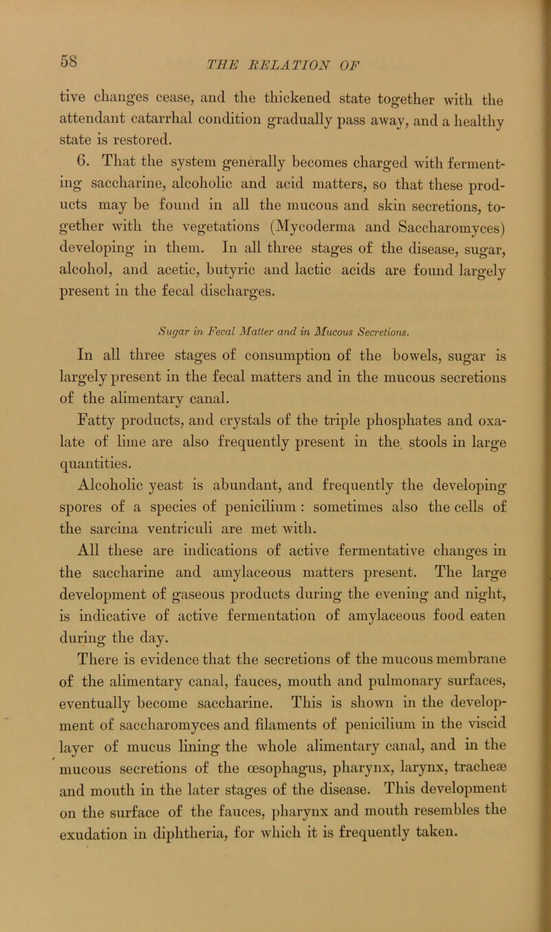 tive changes cease, and the thickened state together with the attendant catarrhal condition gradually pass away, and a healthy state is restored. 6. That the system generally becomes charged with ferment- ing saccharine, alcoholic and acid matters, so that these prod- ucts may be found in all the mucous and skin secretions, to- gether with the vegetations (Mycoderma and Saccharomyces) developing in them. In all three stages of the disease, sugar, alcohol, and acetic, butyric and lactic acids are found largely present in the fecal discharges. Sugar in Fecal Matter and in Mucous Secretions. In all three stages of consumption of the bowels, sugar is largely present in the fecal matters and in the mucous secretions of the alimentary canal. Fatty products, and crystals of the triple phosphates and oxa- late of lime are also frequently present in the stools in large quantities. Alcoholic yeast is abundant, and frequently the developing spores of a species of penicilium: sometimes also the cells of the sarcina ventriculi are met with. All these are indications of active fermentative changes in the saccharine and amylaceous matters present. The large development of gaseous products during the evening and night, is indicative of active fermentation of amylaceous food eaten during the day. There is evidence that the secretions of the mucous membrane of the alimentary canal, fauces, mouth and pulmonary surfaces, eventually become saccharine. This is shown in the develop- ment of saccharomyces and filaments of penicilium in the viscid layer of mucus lining the whole alimentary canal, and in the mucous secretions of the oesophagus, pharynx, larynx, tracheae and mouth in the later stages of the disease. This development on the surface of the fauces, pharynx and mouth resembles the exudation in diphtheria, for which it is frequently taken.