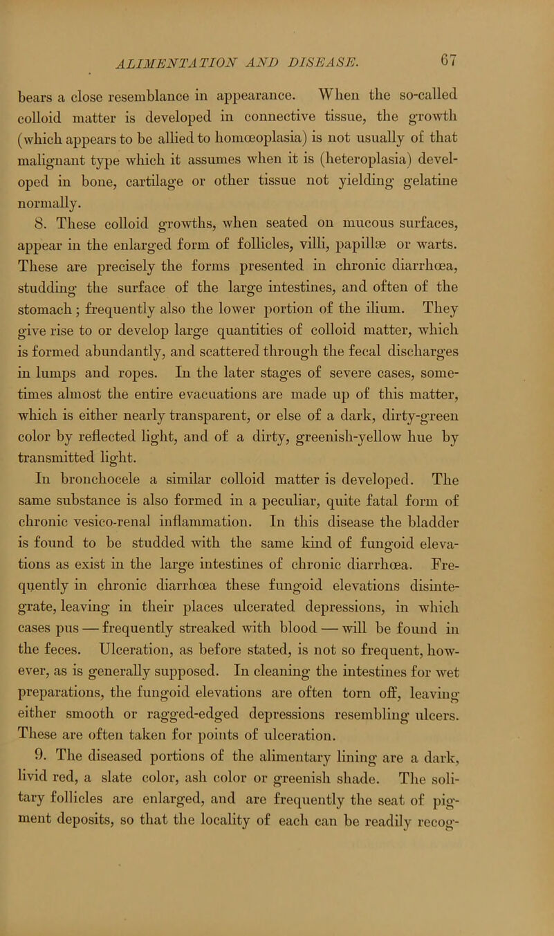 bears a close resemblance in appearance. When the so-called colloid matter is developed in connective tissue, the growth (which appears to be allied to homoeoplasia) is not usually of that malignant type which it assumes when it is (heteroplasia) devel- oped in bone, cartilage or other tissue not yielding gelatine normally. 8. These colloid growths, when seated on mucous surfaces, appear in the enlarged form of follicles, villi, papillae or warts. These are precisely the forms presented in chronic diarrhoea, studding the surface of the large intestines, and often of the stomach; frequently also the lower portion of the ilium. They give rise to or develop large quantities of colloid matter, which is formed abundantly, and scattered through the fecal discharges in lumps and ropes. In the later stages of severe cases, some- times almost the entire evacuations are made up of this matter, which is either nearly transparent, or else of a dark, dirty-green color by reflected light, and of a dirty, greenish-yellow hue by transmitted light. In bronchocele a similar colloid matter is developed. The same substance is also formed in a peculiar, quite fatal form of chronic vesico-renal inflammation. In this disease the bladder is found to be studded with the same kind of funo-oid eleva- O tions as exist in the large intestines of chronic diarrhoea. Fre- quently in chronic diarrhoea these fungoid elevations disinte- grate, leaving in their places ulcerated depressions, in which cases pus — frequently streaked with blood — will be found in the feces. Ulceration, as before stated, is not so frequent, how- ever, as is generally supposed. In cleaning the intestines for wet preparations, the fungoid elevations are often torn off, leaving either smooth or ragged-edged depressions resembling ulcers. These are often taken for points of ulceration. 9. The diseased portions of the alimentary lining are a dark, livid red, a slate color, ash color or greenish shade. The soli- tary follicles are enlarged, and are frequently the seat of pig- ment deposits, so that the locality of each can be readily recog-