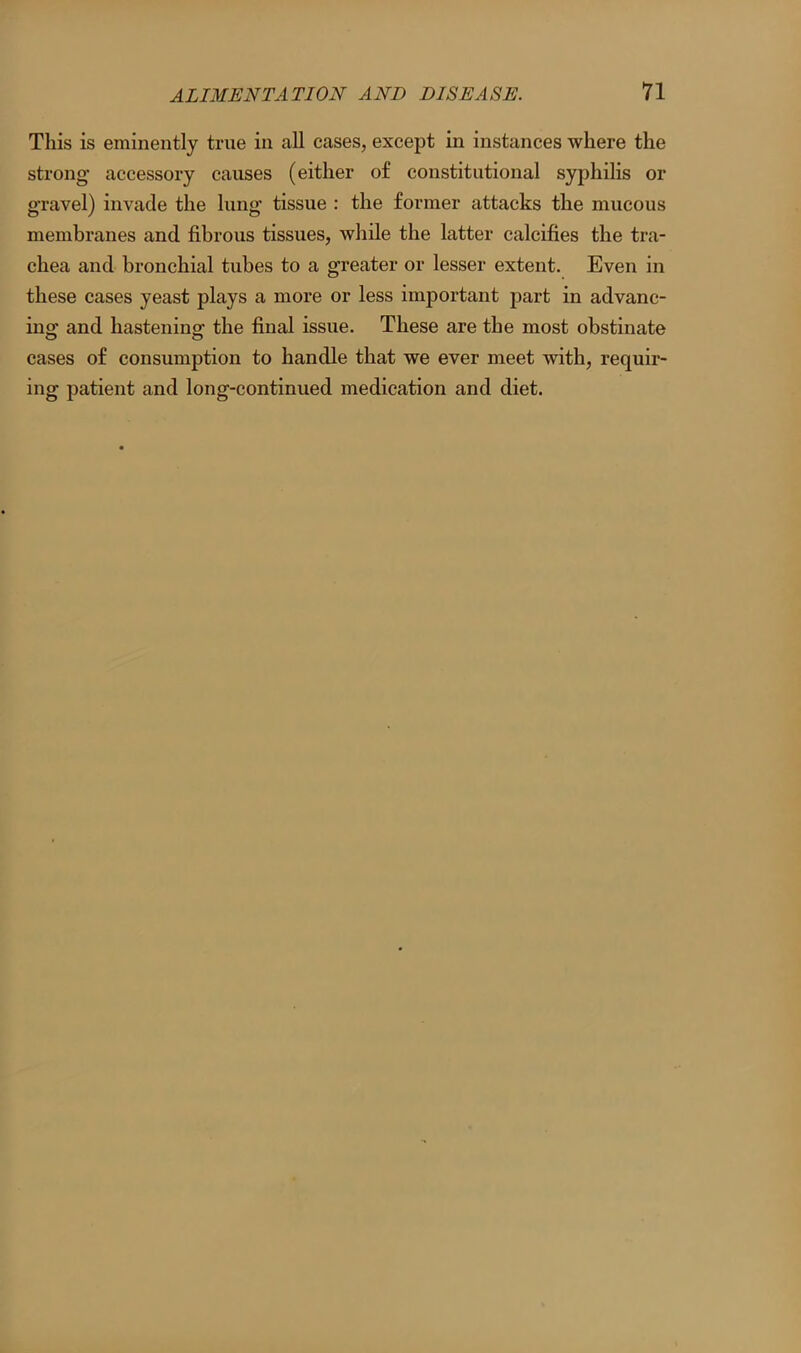 This is eminently true in all cases, except in instances where the strong accessory causes (either of constitutional syphilis or gravel) invade the lung tissue : the former attacks the mucous membranes and fibrous tissues, while the latter calcifies the tra- chea and bronchial tubes to a greater or lesser extent. Even in these cases yeast plays a more or less important part in advanc- ing and hastening the final issue. These are the most obstinate cases of consumption to handle that we ever meet with, requir- ing patient and long-continued medication and diet.