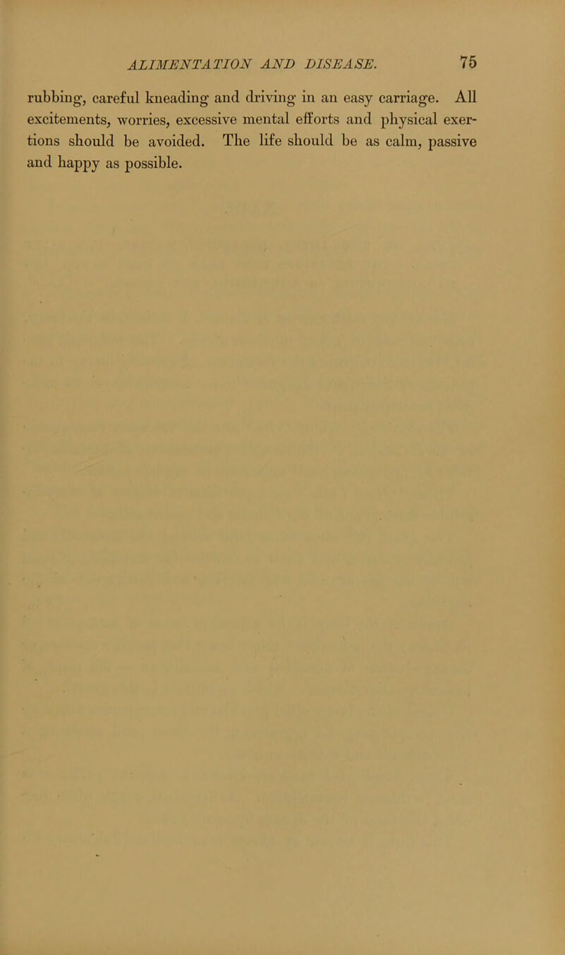 rubbing, careful kneading and driving in an easy carriage. All excitements, worries, excessive mental efforts and physical exer- tions should be avoided. The life should be as calm, passive and happy as possible.