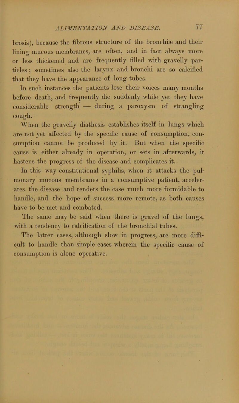 brosis), because the fibrous structure of the bronchioe and their lining mucous membranes, are often, and in fact always more or less thickened and are frequently filled with gravelly par- ticles ; sometimes also the larynx and bronchi are so calcified that they have the appearance of long tubes. In such instances the patients lose their voices many months before death, and frequently die suddenly while yet they have considerable strength — during a paroxysm of strangling cough. When the gravelly diathesis establishes itself in lungs which are not yet affected by the specific cause of consumption, con- sumption cannot be produced by it. But when the specific cause is either already in operation, or sets in afterwards, it hastens the progress of the disease and complicates it. In this way constitutional syphilis, when it attacks the pul- monary mucous membranes in a consumptive patient, acceler- ates the disease and renders the case much more formidable to handle, and the hope of success more remote, as both causes have to be met and combated. The same may be said when there is gravel of the lungs, with a tendency to calcification of the bronchial tubes. The latter cases, although slow in progress, are more diffi- cult to handle than simple cases wherein the specific cause of consumption is alone operative.