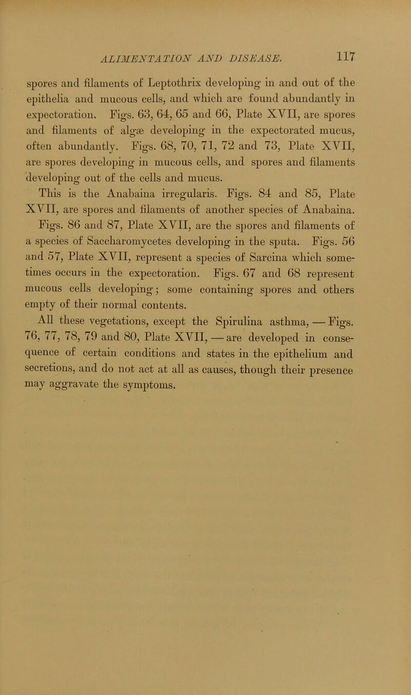 spores and filaments of Leptothrix developing in and out of the epithelia and mucous cells, and which are found abundantly in expectoration. Figs. 63, 64, 65 and 66, Plate XVII, are spores and filaments of algae developing in the expectorated mucus, often abundantly. Figs. 68, 70, 71, 72 and 73, Plate XVII, are spores developing in mucous cells, and spores and filaments developing out of the cells and mucus. This is the Anabaina irregularis. Figs. 84 and 85, Plate XVII, are spores and filaments of another species of Anabaina. Figs. 86 and 87, Plate XVII, are the spores and filaments of a species of Saccharomycetes developing in the sputa. Figs. 56 and 57, Plate XVII, represent a species of Sarcina which some- times occurs in the expectoration. Figs. 67 and 68 represent mucous cells developing; some containing sjjores and others empty of their normal contents. All these vegetations, except the Spirulina asthma, — Figs. 76, 77, 78, 79 and 80, Plate XVII, — are developed in conse- quence of certain conditions and states in the epithelium and secretions, and do not act at all as causes, though their presence may aggravate the symptoms.