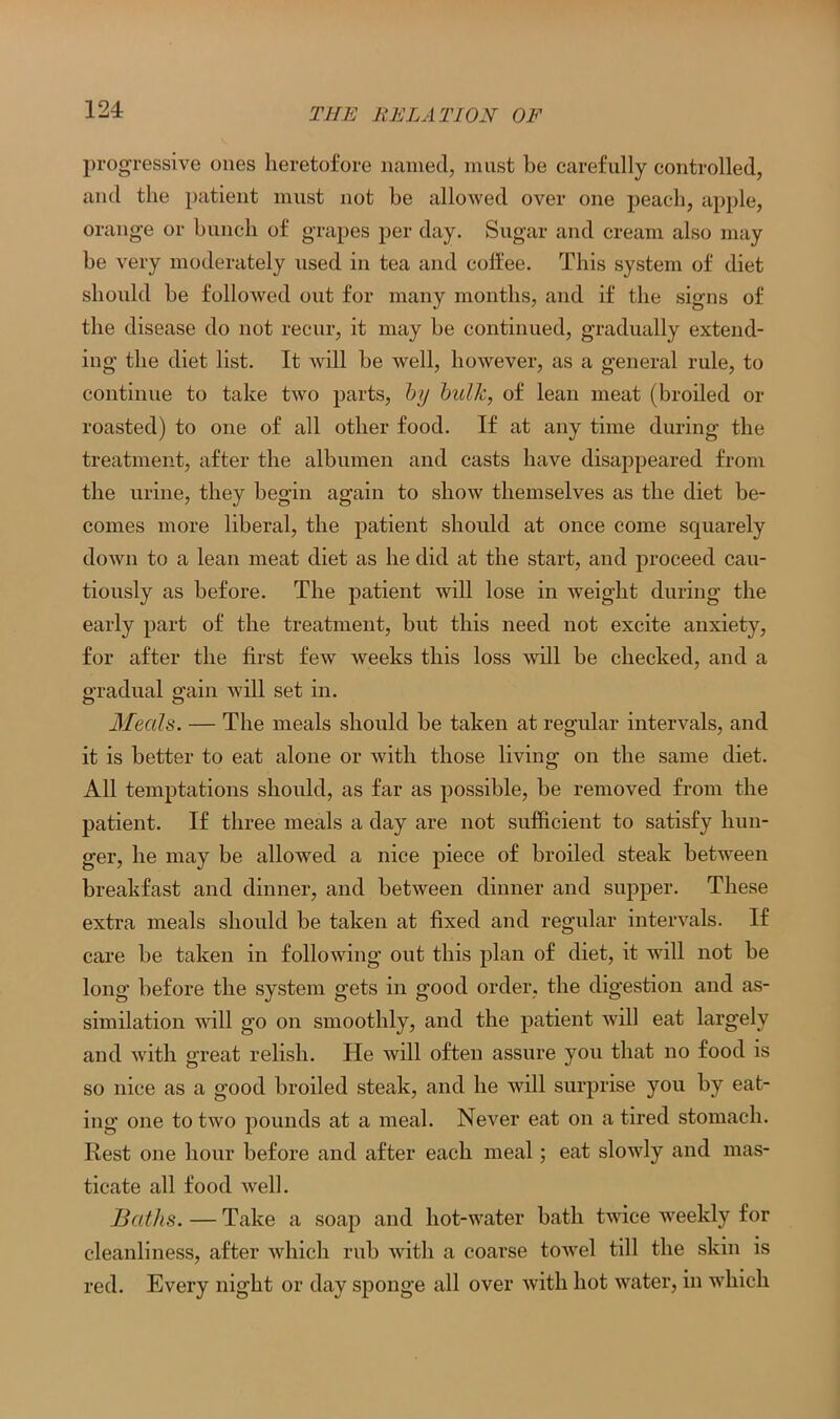progressive ones heretofore named, must be carefully controlled, and the patient must not be allowed over one peach, apple, orange or bunch of grapes per day. Sugar and cream also may be very moderately used in tea and coffee. This system of diet should be followed out for many months, and if the signs of the disease do not recur, it may be continued, gradually extend- ing the diet list. It will be well, however, as a general rule, to continue to take two parts, by bulk, of lean meat (broiled or roasted) to one of all other food. If at any time during the treatment, after the albumen and casts have disappeared from the urine, they begin again to show themselves as the diet be- comes more liberal, the patient should at once come squarely down to a lean meat diet as he did at the start, and proceed cau- tiously as before. The patient will lose in weight during the early part of the treatment, but this need not excite anxiety, for after the first few weeks this loss will be checked, and a gradual gain will set in. Meals. — The meals should be taken at regular intervals, and it is better to eat alone or with those living on the same diet. All temptations should, as far as possible, be removed from the patient. If three meals a day are not sufficient to satisfy hun- ger, he may be allowed a nice piece of broiled steak between breakfast and dinner, and between dinner and supper. These extra meals should be taken at fixed and regular intervals. If care be taken in following out this plan of diet, it will not be long before the system gets in good order, the digestion and as- similation will go on smoothly, and the patient will eat largely and with great relish. He will often assure you that no food is so nice as a good broiled steak, and he will surprise you by eat- ing one to two pounds at a meal. Never eat on a tired stomach. Rest one hour before and after each meal; eat slowly and mas- ticate all food well. Baths. — Take a soap and hot-water bath twice weekly for cleanliness, after which rub with a coarse towel till the skin is red. Every night or day sponge all over with hot water, in which