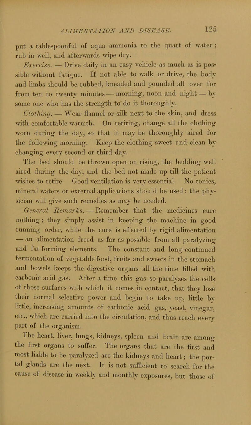 put a tablespoonful of aqua ammonia to the quart of water ; rub in well, and afterwards wipe dry. Exercise. — Drive daily in an easy vehicle as much as is pos- sible without fatigue. If not able to walk or drive, the body and limbs should be rubbed, kneaded and pounded all over for from ten to twenty minutes — morning, noon and night — by some one who has the strength to do it thoroughly. Clothing. — Wear flannel or silk next to the skin, and dress with comfortable warmth. On retiring, change all the clothing worn during the day, so that it may be thoroughly aired for the following morning. Keep the clothing sweet and clean by changing every second or third day. The bed should be thrown open on rising, the bedding well aired during the day, and the bed not made up till the patient wishes to retire. Good ventilation is very essential. No tonics, mineral waters or external applications should be used : the phy- sician will give such remedies as may be needed. General Remarks. — Remember that the medicines cure nothing ; they simply assist in keeping the machine in good running order, while the cure is effected by rigid alimentation — an alimentation freed as far as possible from all paralyzing and fat-forming elements. The constant and long-continued fermentation of vegetable food, fruits and sweets in the stomach and bowels keeps the digestive organs all the time filled with carbonic acid gas. After a time this gas so paralyzes the cells of those surfaces with which it comes in contact, that they lose their normal selective power and begin to take up, little by little, increasing amounts of carbonic acid gas, yeast, vinegar, etc., which are carried into the circulation, and thus reach even- part of the organism. The heart, liver, lungs, kidneys, spleen and brain are among the first organs to suffer. The organs that are the first and most liable to be paralyzed are the kidneys and heart; the por- tal glands are the next. It is not sufficient to search for the cause of disease in weekly and monthly exposures, but those of