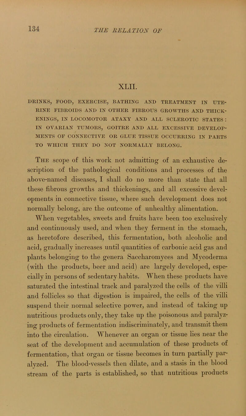 XLII. DRINKS, FOOD, EXERCISE, BATHING AND TREATMENT IN UTE- RINE FIBROIDS AND IN OTHER FIBROUS GROWTHS AND THICK- ENINGS, IN LOCOMOTOR ATAXY AND ALL SCLEROTIC STATES : IN OVARIAN TUMORS, GOITRE AND ALL EXCESSIVE DEVELOP- MENTS OF CONNECTIVE OR GLUE TISSUE OCCURRING IN PARTS TO WHICH THEY DO NOT NORMALLY BELONG. The scope of this work not admitting of an exhaustive de- scription of the pathological conditions and processes of the above-named diseases, I shall do no more than state that all these fibrous growths and thickenings, and all excessive devel- opments in connective tissue, where such development does not normally belong, are the outcome of unhealthy alimentation. When vegetables, sweets and fruits have been too exclusively and continuously used, and when they ferment in the stomach, as heretofore described, this fermentation, both alcoholic and acid, gradually increases until quantities of carbonic acid gas and plants belonging to the genera Saccharomyces and Mycoderma (with the products, beer and acid) are largely developed, espe- cially in persons of sedentary habits. When these products have saturated the intestinal track and paralyzed the cells of the villi and follicles so that digestion is impaired, the cells of the villi suspend their normal selective power, and instead of taking up nutritious products only, they take up the poisonous and paralyz- ing products of fermentation indiscriminately, and transmit them into the circulation. Whenever an organ or tissue lies near the seat of the development and accumulation of these products of fermentation, that organ or tissue becomes in turn partially par- alyzed. The blood-vessels then dilate, and a stasis in the blood stream of the parts is established, so that nutritious products