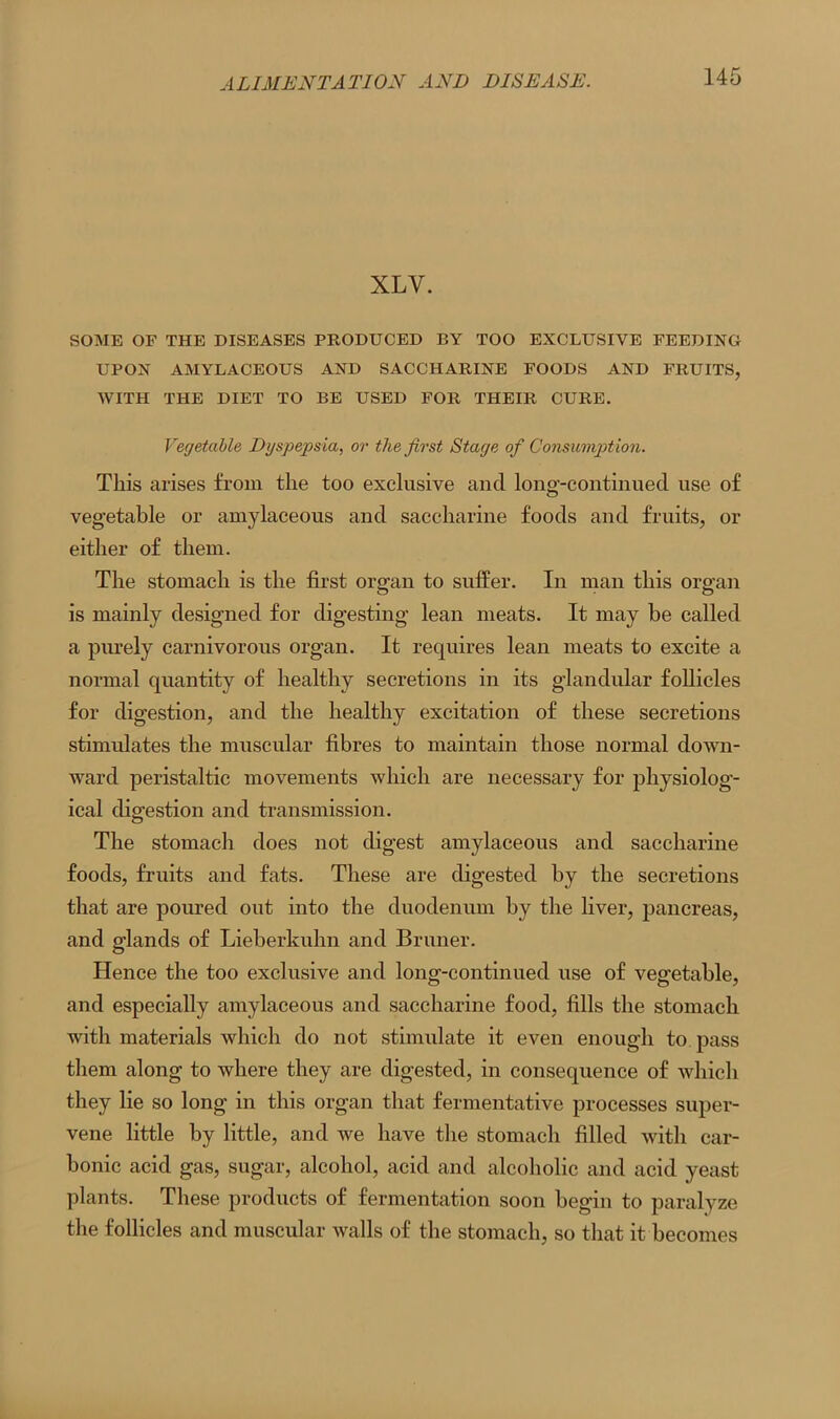 XLV. SOME OF THE DISEASES PRODUCED BY TOO EXCLUSIVE FEEDING UPON AMYLACEOUS AND SACCHARINE FOODS AND FRUITS, WITH THE DIET TO BE USED FOR THEIR CURE. Vegetable, Dyspepsia, or the first Stage of Consumption. This arises from the too exclusive and long-continued use of vegetable or amylaceous and saccharine foods and fruits, or either of them. The stomach is the first organ to suffer. In man this organ is mainly designed for digesting lean meats. It may be called a purely carnivorous organ. It requires lean meats to excite a normal quantity of healthy secretions in its glandular follicles for digestion, and the healthy excitation of these secretions stimulates the muscular fibres to maintain those normal down- ward peristaltic movements which are necessary for physiolog- ical digestion and transmission. The stomach does not digest amylaceous and saccharine foods, fruits and fats. These are digested by the secretions that are poured out into the duodenum by the liver, pancreas, and glands of Lieberkuhn and Bruner. Hence the too exclusive and long-continued use of vegetable, and especially amylaceous and saccharine food, fills the stomach with materials which do not stimulate it even enough to pass them along to where they are digested, in consequence of which they lie so long in this organ that fermentative processes super- vene little by little, and we have the stomach filled with car- bonic acid gas, sugar, alcohol, acid and alcoholic and acid yeast plants. These products of fermentation soon begin to paralyze the follicles and muscular walls of the stomach, so that it becomes