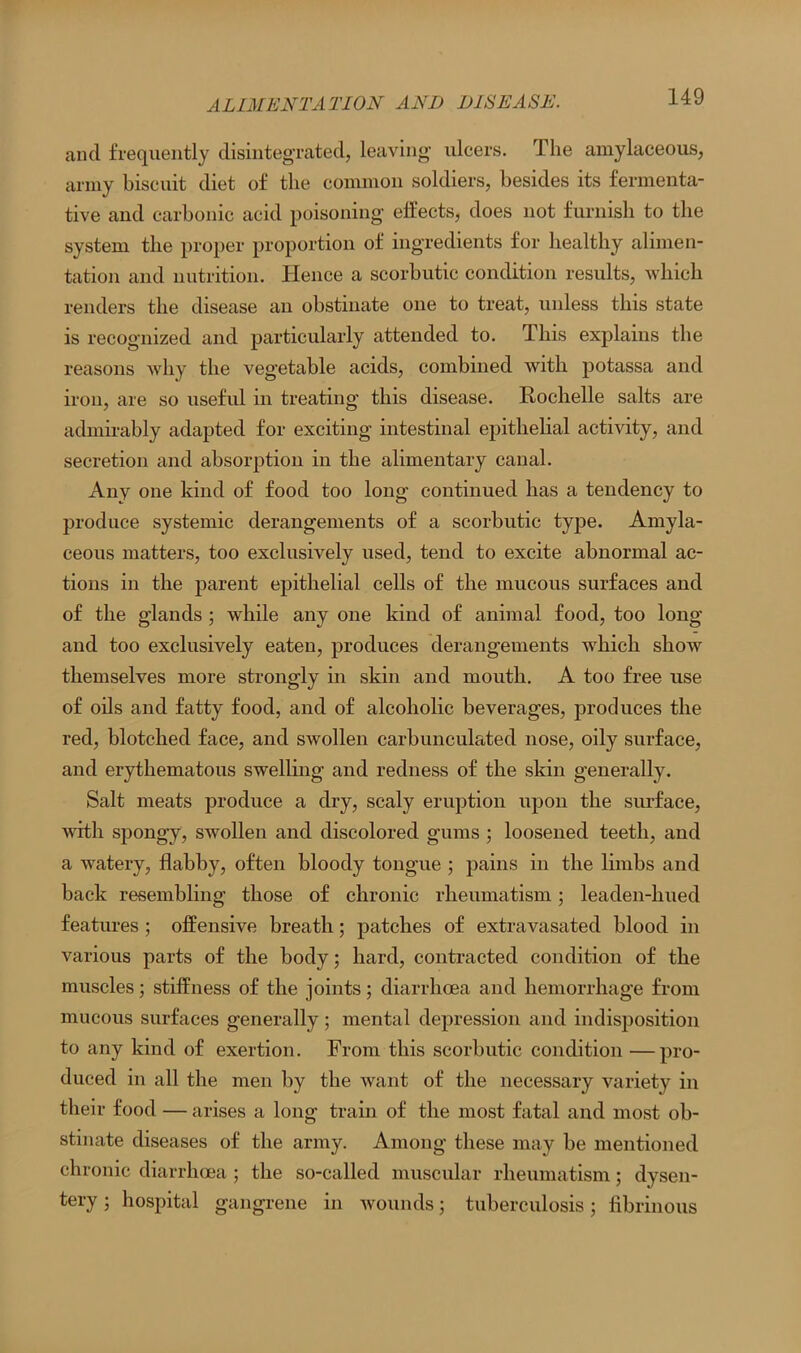 and frequently disintegrated, leaving ulcers. The amylaceous, army biscuit diet of the common soldiers, besides its fermenta- tive and carbonic acid poisoning effects, does not furnish to the system the proper proportion of ingredients for healthy alimen- tation and nutrition. Hence a scorbutic condition results, which renders the disease an obstinate one to treat, unless this state is recognized and particularly attended to. This explains the reasons why the vegetable acids, combined with potassa and iron, are so useful in treating this disease. Kochelle salts are admirably adapted for exciting intestinal epithelial activity, and secretion and absorption in the alimentary canal. Any one kind of food too long continued has a tendency to produce systemic derangements of a scorbutic type. Amyla- ceous matters, too exclusively used, tend to excite abnormal ac- tions in the parent epithelial cells of the mucous surfaces and of the glands ; while any one kind of animal food, too long and too exclusively eaten, produces derangements which show themselves more strongly in skin and mouth. A too free use of oils and fatty food, and of alcoholic beverages, produces the red, blotched face, and swollen carbunculated nose, oily surface, and erythematous swelling and redness of the skin generally. Salt meats produce a dry, scaly eruption upon the surface, with spongy, swollen and discolored gums ; loosened teeth, and a watery, flabby, often bloody tongue ; pains in the limbs and back resembling those of chronic rheumatism; leaden-lmed features ; offensive breath; patches of extravasated blood in various parts of the body; hard, contracted condition of the muscles; stiffness of the joints; diarrhoea and hemorrhage from mucous surfaces generally; mental depression and indisposition to any kind of exertion. From this scorbutic condition —pro- duced in all the men by the want of the necessary variety in their food — arises a long train of the most fatal and most ob- stinate diseases of the army. Among these may be mentioned chronic diarrhoea; the so-called muscular rheumatism; dysen- tery ; hospital gangrene in wounds; tuberculosis; fibrinous