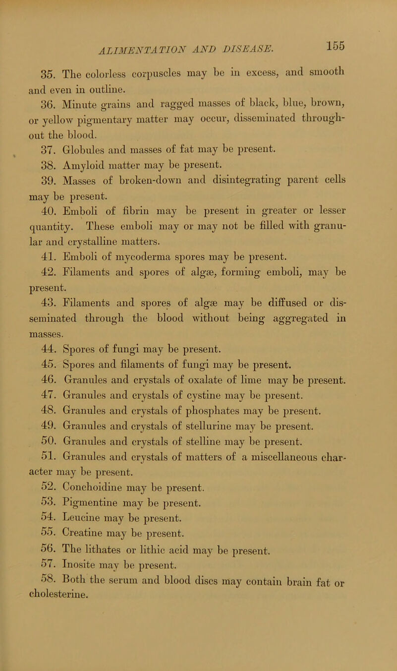 35. The colorless corpuscles may be in excess, and smooth and even in outline. 36. Minute grains and ragged masses of black, blue, brown, or yellow pigmentary matter may occur, disseminated through- out the blood. 37. Globules and masses of fat may be present. 38. Amyloid matter may be present. 39. Masses of broken-down and disintegrating parent cells may be present. 40. Emboli of fibrin may be present in greater or lesser quantity. These emboli may or may not be filled with granu- lar and crystalline matters. 41. Emboli of mycoderma spores may be present. 42. Filaments and spores of algae, forming emboli, may be present. 43. Filaments and spores of algse may be diffused or dis- seminated through the blood without being aggregated in masses. 44. Spores of fungi may be present. 45. Spores and filaments of fungi may be present. 46. Granules and crystals of oxalate of lime may be present. 47. Granules and crystals of cystine may be present. 48. Granules and crystals of phosphates may be present. 49. Granules and crystals of stellurine may be present. 50. Granules and crystals of stelline may be present. 51. Granules and crystals of matters of a miscellaneous char- acter may be present. 52. Conchoidine may be present. 53. Pigmentine may be present. 54. Leucine may be present. 55. Creatine may be present. 56. The lithates or litliic acid may be present. 57. Inosite may be present. 58. Both the serum and blood discs may contain brain fat or cholesterine.