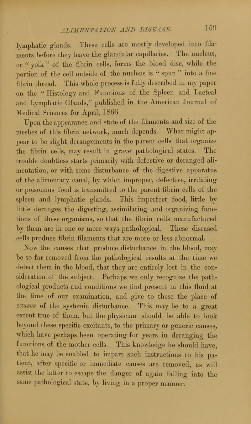 lymphatic glands. These cells are mostly developed into fila- ments before they leave the glandular capillaries. The nucleus, or “ yolk ” of the fibrin cells, forms the blood disc, while the portion of the cell outside of the nucleus is “ spun ” into a fine fibrin thread. This whole process is fully described in my paper on the “ Histology and Functions of the Spleen and Lacteal and Lymphatic Glands,” published in the American Journal of Medical Sciences for April, 1866. Upon the appearance and state of the filaments and size of the meshes of this fibrin network, much depends. What might ap- pear to be slight derangements in the parent cells that organize the fibrin cells, may result in grave pathological states. The trouble doubtless starts primarily with defective or deranged ali- mentation, or with some disturbance of the digestive apparatus of the alimentary canal, by which improper, defective, irritating or poisonous food is transmitted to the parent fibrin cells of the spleen and lymphatic glands. This imperfect food, little by little deranges the digesting, assimilating and organizing func- tions of these organisms, so that the fibrin cells manufactured by them are in one or more ways pathological. These diseased cells produce fibrin filaments that are more or less abnormal. Now the causes that produce disturbance in the blood, may be so far removed from the pathological results at the time we detect them in the blood, that they are entirely lost in the con- sideration of the subject. Perhaps we only recognize the path- ological products and conditions we find present in this fluid at the time of our examination, and give to these the place of causes of the systemic disturbance. This may be to a great extent true of them, but the physician should be able to look beyond these specific excitants, to the primary or generic causes, which have perhaps been operating for years in deranging the functions of the mother cells. This knowledge he should have, that he may be enabled to impart such instructions to his pa- tient, after specific or immediate causes are removed, as will assist the latter to escape the danger of again falling into the same pathological state, by living in a proper manner.