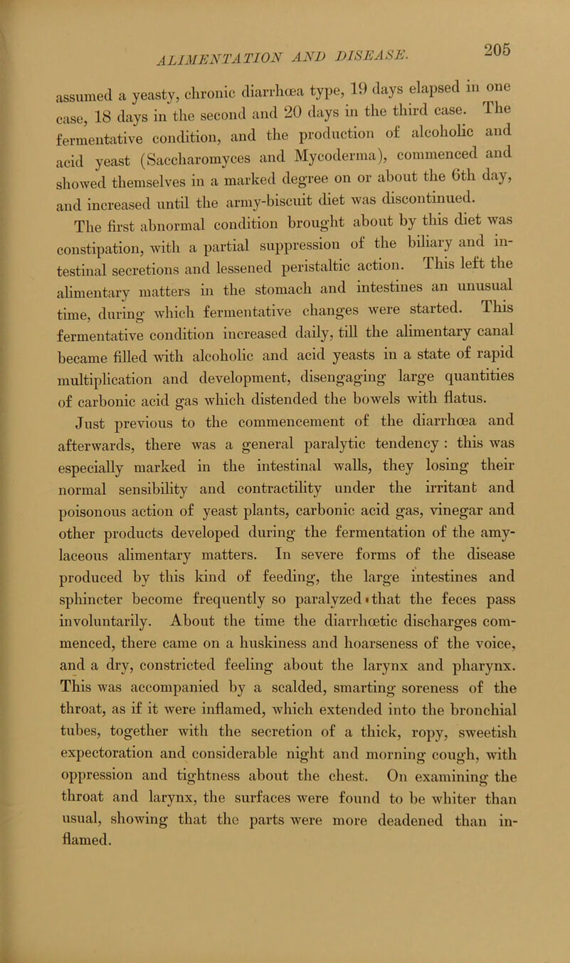 ALIMENTATION AND DISEASE. assumed a yeasty, chronic diarrhoea type, 19 days elapsed m one case, 18 days in the second and 20 days in the third case. The fermentative condition, and the production of alcoholic and acid yeast (Saccharomyces and Mycoderma), commenced and showed themselves in a marked degree on or about the Gth day, and increased until the army-biscuit diet was discontinued. The first abnormal condition brought about by this diet was constipation, with a partial suppression of the biliary and in- testinal secretions and lessened peristaltic action. Ihis left the alimentary matters in the stomach and intestines an unusual time, during which fermentative changes were started. This fermentative condition increased daily, till the alimentary canal became filled with alcoholic and acid yeasts in a state of rapid multiplication and development, disengaging large quantities of carbonic acid gas which distended the bowels with flatus. Just previous to the commencement of the diarrhoea and afterwards, there was a general paralytic tendency : this was especially marked in the intestinal walls, they losing their normal sensibility and contractility under the irritant and poisonous action of yeast plants, carbonic acid gas, vinegar and other products developed during the fermentation of the amy- laceous alimentary matters. In severe forms of the disease produced by this kind of feeding, the large intestines and sphincter become frequently so paralyzed • that the feces pass involuntarily. About the time the diarrhcetic discharges com- menced, there came on a huskiness and hoarseness of the voice, and a dry, constricted feeling about the larynx and pharynx. This was accompanied by a scalded, smarting soreness of the throat, as if it were inflamed, which extended into the bronchial tubes, together with the secretion of a thick, ropy, sweetish expectoration and considerable night and morning cough, with oppression and tightness about the chest. On examining the throat and larynx, the surfaces were found to be whiter than usual, showing that the parts were more deadened than in- flamed.