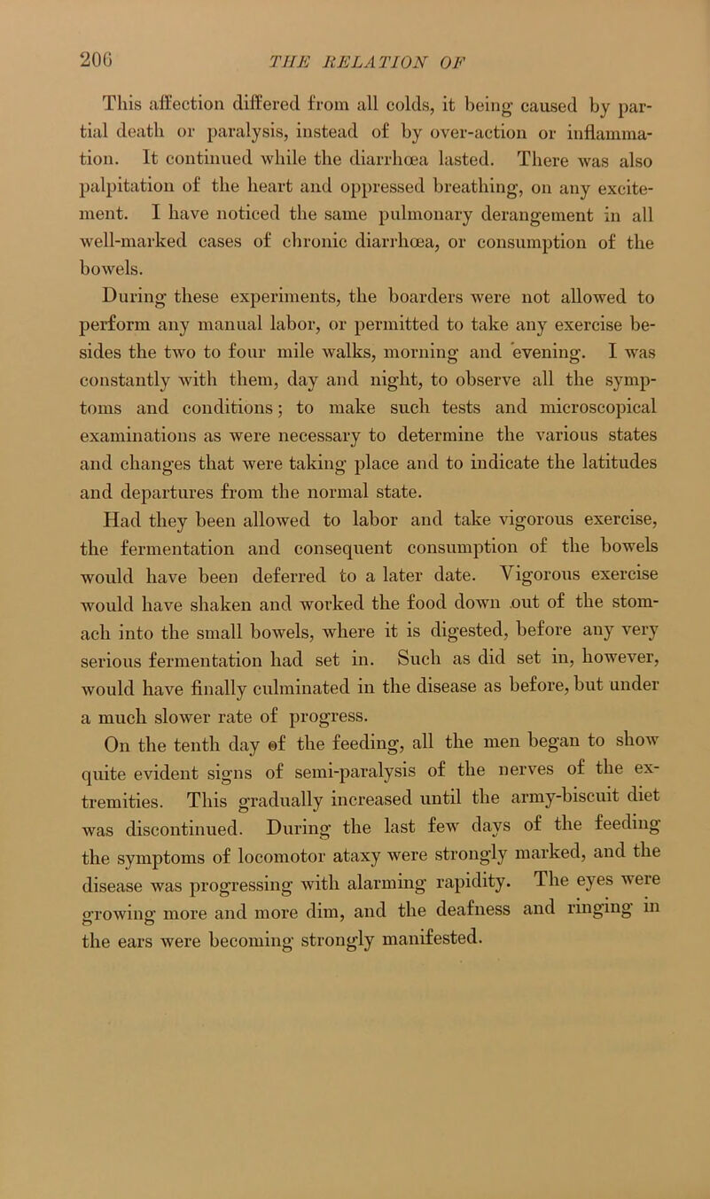 This affection differed from all colds, it being caused by par- tial death or paralysis, instead of by over-action or inflamma- tion. It continued while the diarrhoea lasted. There was also palpitation of the heart and oppressed breathing, on any excite- ment. I have noticed the same pulmonary derangement in all well-marked cases of chronic diarrhoea, or consumption of the bowels. During these experiments, the boarders Avere not allowed to perform any manual labor, or permitted to take any exercise be- sides the two to four mile walks, morning and evening. I was constantly Avith them, day and night, to observe all the symp- toms and conditions; to make such tests and microscopical examinations as were necessary to determine the various states and changes that Avere taking place and to indicate the latitudes and departures from the normal state. Had they been alloAved to labor and take vigorous exercise, the fermentation and consequent consumption of the bowels would have been deferred to a later date. Vigorous exercise Avould have shaken and worked the food down out of the stom- ach into the small boAvels, where it is digested, before any very serious fermentation had set in. Such as did set in, however, would have finally culminated in the disease as before, but under a much sloAver rate of progress. On the tenth day of the feeding, all the men began to s1ioaat quite evident signs of semi-paralysis of the nerves of the ex- tremities. This gradually increased until the army-biscuit diet Avas discontinued. During the last few days of the feeding the symptoms of locomotor ataxy were strongly marked, and the disease was progressing Avith alarming rapidity. The eyes were growing more and more dim, and the deafness and ringing in the ears were becoming strongly manifested.