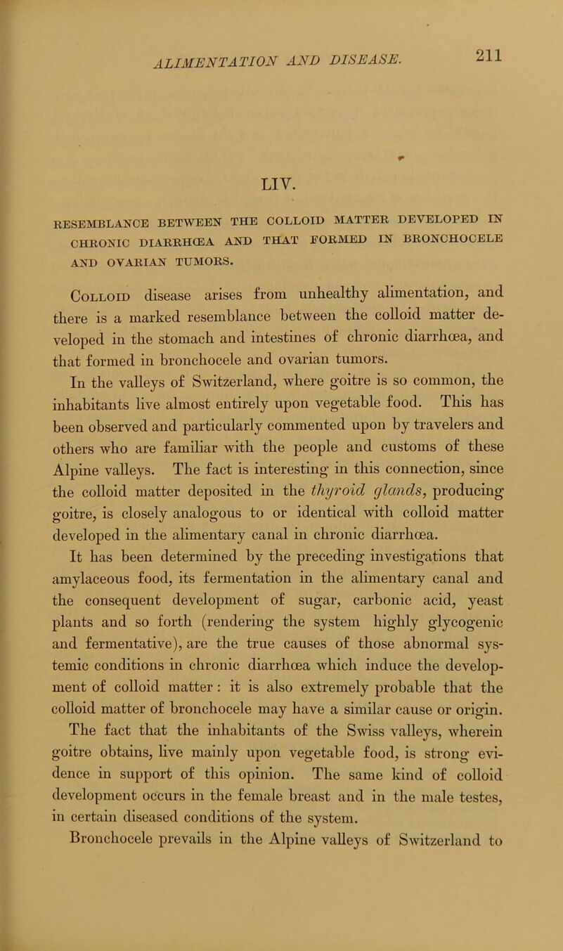 LIV. RESEMBLANCE BETWEEN THE COLLOID MATTER DEVELOPED IN CHRONIC DIARRHCEA AND THAT FORMED IN BRONCHOCELE AND OVARIAN TUMORS. Colloid disease arises from unhealthy alimentation, and there is a marked resemblance between the colloid matter de- veloped in the stomach and intestines of chronic diarrhoea, and that formed in bronchocele and ovarian tumors. In the valleys of Switzerland, where goitre is so common, the inhabitants live almost entirely upon vegetable food. This has been observed and particularly commented upon by travelers and others who are familiar with the people and customs of these Alpine valleys. The fact is interesting in this connection, since the colloid matter deposited in the thyroid glands, producing goitre, is closely analogous to or identical with colloid matter developed in the alimentary canal in chronic diarrhoea. It has been determined by the preceding investigations that amylaceous food, its fermentation in the alimentary canal and the consequent development of sugar, carbonic acid, yeast plants and so forth (rendering the system highly glycogenic and fermentative), are the true causes of those abnormal sys- temic conditions in chronic diarrhoea which induce the develop- ment of colloid matter: it is also extremely probable that the colloid matter of bronchocele may have a similar cause or origin. The fact that the inhabitants of the Swiss valleys, wherein goitre obtains, live mainly upon vegetable food, is strong evi- dence in support of this opinion. The same kind of colloid development occurs in the female breast and in the male testes, in certain diseased conditions of the system. Bronchocele prevails in the Alpine valleys of Switzerland to