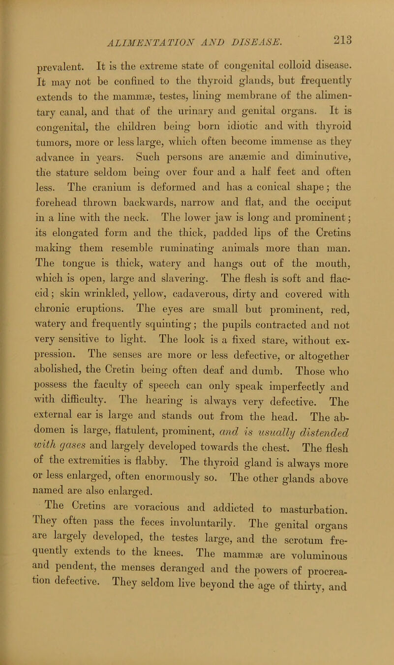 prevalent. It is tlie extreme state of congenital colloid disease. It may not be confined to the thyroid glands, but frequently extends to the mammae, testes, lining membrane of the alimen- tary canal, and that of the urinary and genital organs. It is congenital, the children being born idiotic and with thyroid tumors, more or less large, which often become immense as they advance in years. Such persons are anaemic and diminutive, tlie stature seldom being- over four and a half feet and often less. The cranium is deformed and has a conical shape; the forehead thrown backwards, narrow and flat, and the occiput in a line with the neck. The lower jaw is long and prominent; its elongated form and the thick, padded lips of the Cretins making them resemble ruminating animals more than man. The tongue is thick, watery and hangs out of the mouth, which is open, large and slavering. The flesh is soft and flac- cid ; skin wrinkled, yellow, cadaverous, dirty and covered with chronic eruptions. The eyes are small but prominent, red, watery and frequently squinting; the pupils contracted and not very sensitive to light. The look is a fixed stare, without ex- pression. The senses are more or less defective, or altogether abolished, the Cretin being often deaf and dumb. Those who possess the faculty of speech can only speak imperfectly and with difficulty. The hearing is always very defective. The external ear is large and stands out from the head. The ab- domen is large, flatulent, prominent, and is usually distended with gases and largely developed towards the chest. The flesh of the extremities is flabby. The thyroid gland is always more or less enlarged, often enormously so. The other glands above named are also enlarged. The Cietins are voracious and addicted to masturbation. They often pass the feces involuntarily. The genital organs are largely developed, the testes large, and the scrotum ^fre- quently extends to the knees. The mammae are voluminous and pendent, the menses deranged and the powers of procrea- tion defective. They seldom live beyond the age of thirty, and