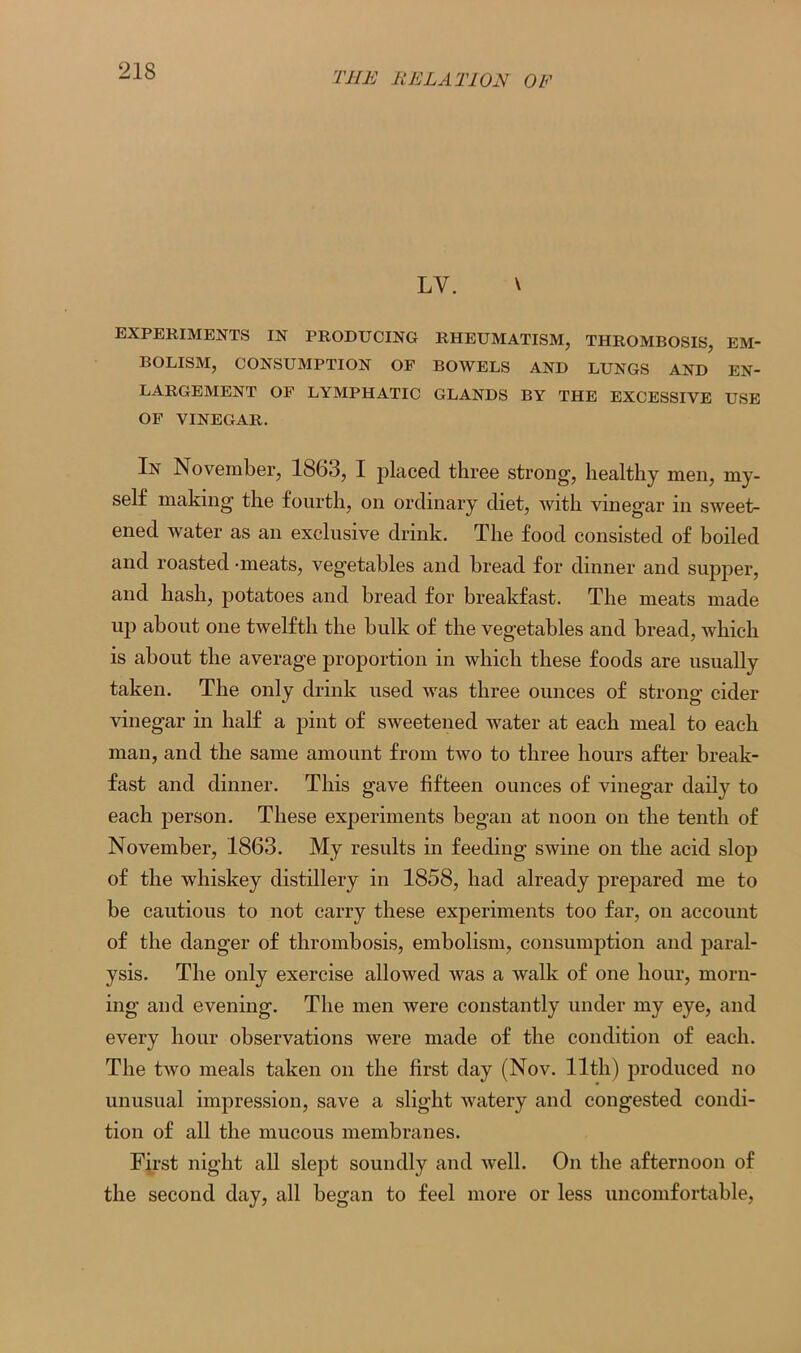 LY. \ EXPERIMENTS IN PRODUCING RHEUMATISM, THROMBOSIS, EM- BOLISM, CONSUMPTION OF BOWELS AND LUNGS AND EN- LARGEMENT OF LYMPHATIC GLANDS BY THE EXCESSIVE USE OF VINEGAR. In November, 1863, I placed three strong, healthy men, my- self making' the fourth, on ordinary diet, with vinegar in sweet- ened water as an exclusive drink. The food consisted of boiled and roasted -meats, vegetables and bread for dinner and supper, and hash, potatoes and bread for breakfast. The meats made up about one twelfth the bulk of the vegetables and bread, which is about the average proportion in which these foods are usually taken. The only drink used was three ounces of strong cider vinegar in half a pint of sweetened water at each meal to each man, and the same amount from two to three hours after break- fast and dinner. This gave fifteen ounces of vinegar daily to each person. These experiments began at noon on the tenth of November, 1863. My results in feeding swine on the acid slop of the whiskey distillery in 1858, had already prepared me to be cautious to not carry these experiments too far, on account of the danger of thrombosis, embolism, consumption and paral- ysis. The only exercise allowed was a walk of one hour, morn- ing and evening. The men were constantly under my eye, and every hour observations were made of the condition of each. The two meals taken on the first day (Nov. 11th) produced no unusual impression, save a slight watery and congested condi- tion of all the mucous membranes. First night all slept soundly and well. On the afternoon of the second day, all began to feel more or less uncomfortable,