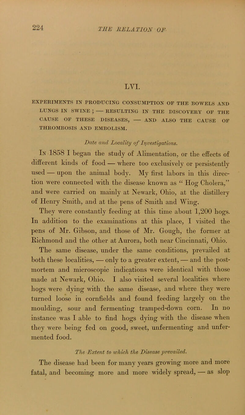 LYI. EXPERIMENTS IN PRODUCING CONSUMPTION OF THE BOWELS AND LUNGS IN SWINE ; RESULTING IN THE DISCOVERY OF THE CAUSE OF THESE DISEASES, AND ALSO THE CAUSE OF THROMBOSIS AND EMBOLISM. Date and Locality of Investigations. In 1858 I began the study of Alimentation, or the effects of different kinds of food — where too exclusively or persistently used — upon the animal body. My first labors in this direc- tion were connected with the disease known as “ Hog Cholera,” and were carried on mainly at Newark, Ohio, at the distillery of Henry Smith, and at the pens of Smith and Wing. They were constantly feeding at this time about 1,200 hogs. In addition to the examinations at this place, I visited the pens of Mr. Gibson, and those of Mr. Gough, the former at Richmond and the other at Aurora, both near Cincinnati, Ohio. The same disease, under the same conditions, prevailed at both these localities, — only to a greater extent, — and the post- mortem and microscopic indications were identical with those made at Newark, Ohio. I also visited sevei'al localities where hogs were dying with the same disease, and where they were turned loose in cornfields and found feeding largely on the moulding, sour and fermenting tramped-down corn. In no instance was I able to find hogs dying with the disease when they were being fed on good, sweet, unfermenting and unfer- mented food. The Extent to which the Disease prevailed. The disease had been for many years growing more and more fatal, and becoming more and more widely spread, — as slop