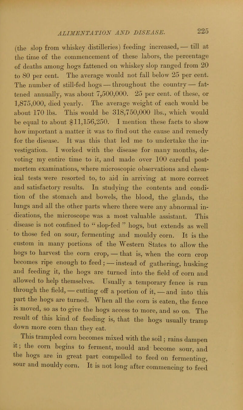 (the slop from whiskey distilleries) feeding increased, — till at the time of the commencement of these labors, the percentage of deaths among hogs fattened on whiskey slop ranged from 20 to 80 per cent. The average would not fall below 25 per cent. The number of still-fed hogs — throughout the country — fat- tened annually, was about 7,500,000. 25 per cent, of these, or 1,875,000, died yearly. The average weight of each would be about 170 lbs. This would be 318,750,000 lbs., which would be equal to about $11,156,250. I mention these facts to show how important a matter it was to find out the cause and remedy for the disease. It was this that led me to undertake the in- vestigation. I worked with the disease for many months, de- voting my entire time to it, and made over 100 careful post- mortem examinations, where microscopic observations and chem- ical tests were resorted to, to aid in arriving at more correct and satisfactory results. In studying the contents and condi- tion of the stomach and bowels, the blood, the glands, the lungs and all the other parts where there were any abnormal in- dications, the microscope was a most valuable assistant. This disease is not confined to “ slop-fed ” hogs, but extends as well to those fed on sour, fermenting and mouldy corn. It is the custom in many portions of the Western States to allow the hogs to harvest the corn crop, — that is, when the corn crop becomes ripe enough to feed ; — instead of gathering, husking and feeding it, the hogs are turned into the field of corn and allowed to help themselves. Usually a temporary fence is run tin ough the field, cutting off a portion of it, — and into this part the hogs are turned. When all the corn is eaten, the fence is moved, so as to give the hogs access to more, and so on. The lesult of this kind of feeding is, that the hogs usually tramp down more corn than they eat. This trampled corn becomes mixed with the soil; rains dampen it; the corn begins to ferment, mould and become sour, and the hogs are in great part compelled to feed on fermenting, sour and mouldy corn. It is not long after commencing to feed o